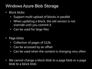 Windows Azure Blob Storage
• Block blobs
   • Support multi-upload of blocks in parallel
   • When updating a block, the old version is not
     override until you commit it
   • Can be used for large files

• Page blobs
   • Collection of pages of 512b
   • Can be accessed by an offset
   • Can be used when the content is changing very often

• We cannot change a block blob to a page blob or a page
  blob to a block blob
 