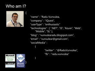 Who am I?
        {
            “name” : “Radu Vunvulea,
            “company” : “iQuest”,
            “userType” : “enthusiastic”
            “technologies” : [ “.NET”, “JS”, “Azure”, “Web”,
                “Mobile”, “SL” ],
            “blog” : “vunvulearadu.blogspot.com”,
            “email” : ”vunvulear@gmail.com”,
            “socialMedia” :
                {
                         “twitter” : “@RaduVunvulea”,
                         “fb” : “radu.vunvulea”
                }
        }
 