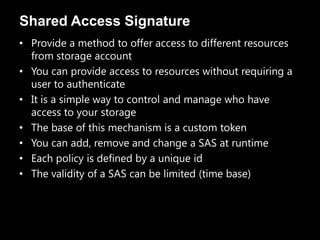 Shared Access Signature
• Provide a method to offer access to different resources
  from storage account
• You can provide access to resources without requiring a
  user to authenticate
• It is a simple way to control and manage who have
  access to your storage
• The base of this mechanism is a custom token
• You can add, remove and change a SAS at runtime
• Each policy is defined by a unique id
• The validity of a SAS can be limited (time base)
 