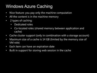 Windows Azure Caching
• Nice feature: you pay only the machine computation
• All the content is in the machine memory
• 2 types of caching:
   • Dedicated roles
   • Co-located roles (shared memory between application and
       cache)
• Cache cluster support (only in combination with a storage account)
• Maximum size of a cache is 14 GB (limited by the memory size of
  VM role)
• Each item can have an expiration date
• Built in support for storing web session in the cache
 