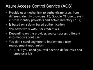 Azure Access Control Service (ACS)
• Provide us a mechanism to authenticate users from
  different identify providers: FB, Google, Y!, Live … even
  custom identify providers and Active Directory (2.0+)
• Is based on a claim based authentication
• You never work with user credentials
• Depending on the provider, you can access different
  information about user
• You don’t need anymore to implement a user
  management mechanism
   • BUT, if you need, you will need to define roles and
      store user id’s
 