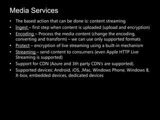 Media Services
• The based action that can be done is: content streaming
• Ingest – first step when content is uploaded (upload and encryption)
• Encoding – Process the media content (change the encoding,
  converting and transform) – we can use only supported formats
• Protect – encryption of live streaming using a built-in mechanism
• Streaming – send content to consumers (even Apple HTTP Live
  Streaming is supported)
• Support for CDN (Azure and 3th party CDN’s are supported).
• Supported devices: Android, iOS, ,Mac, Windows Phone, Windows 8,
  X-box, embedded devices, dedicated devices
 