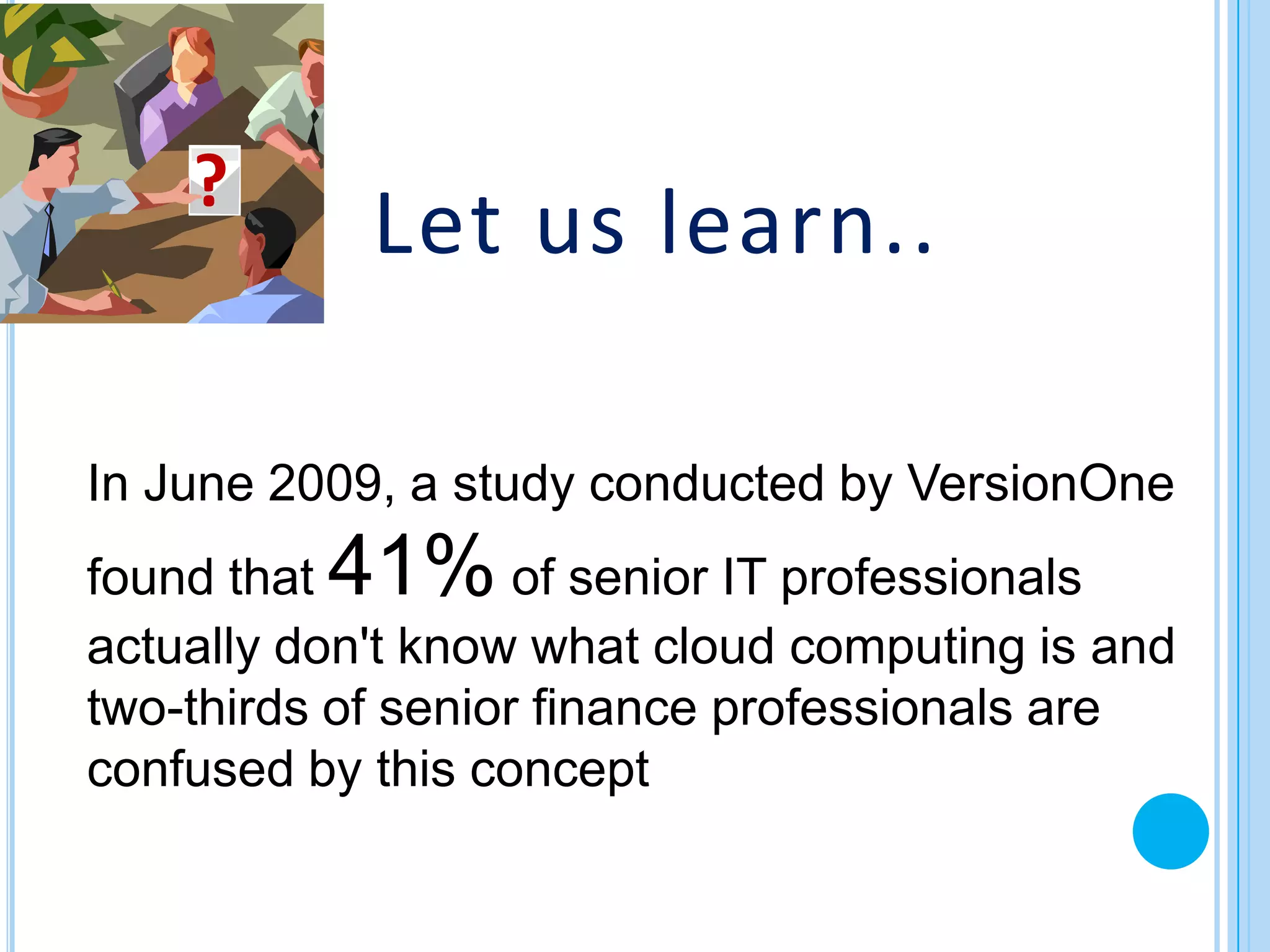 ?
            Let us learn..

In June 2009, a study conducted by VersionOne
found that41%       of senior IT professionals
actually don't know what cloud computing is and
two-thirds of senior finance professionals are
confused by this concept
 