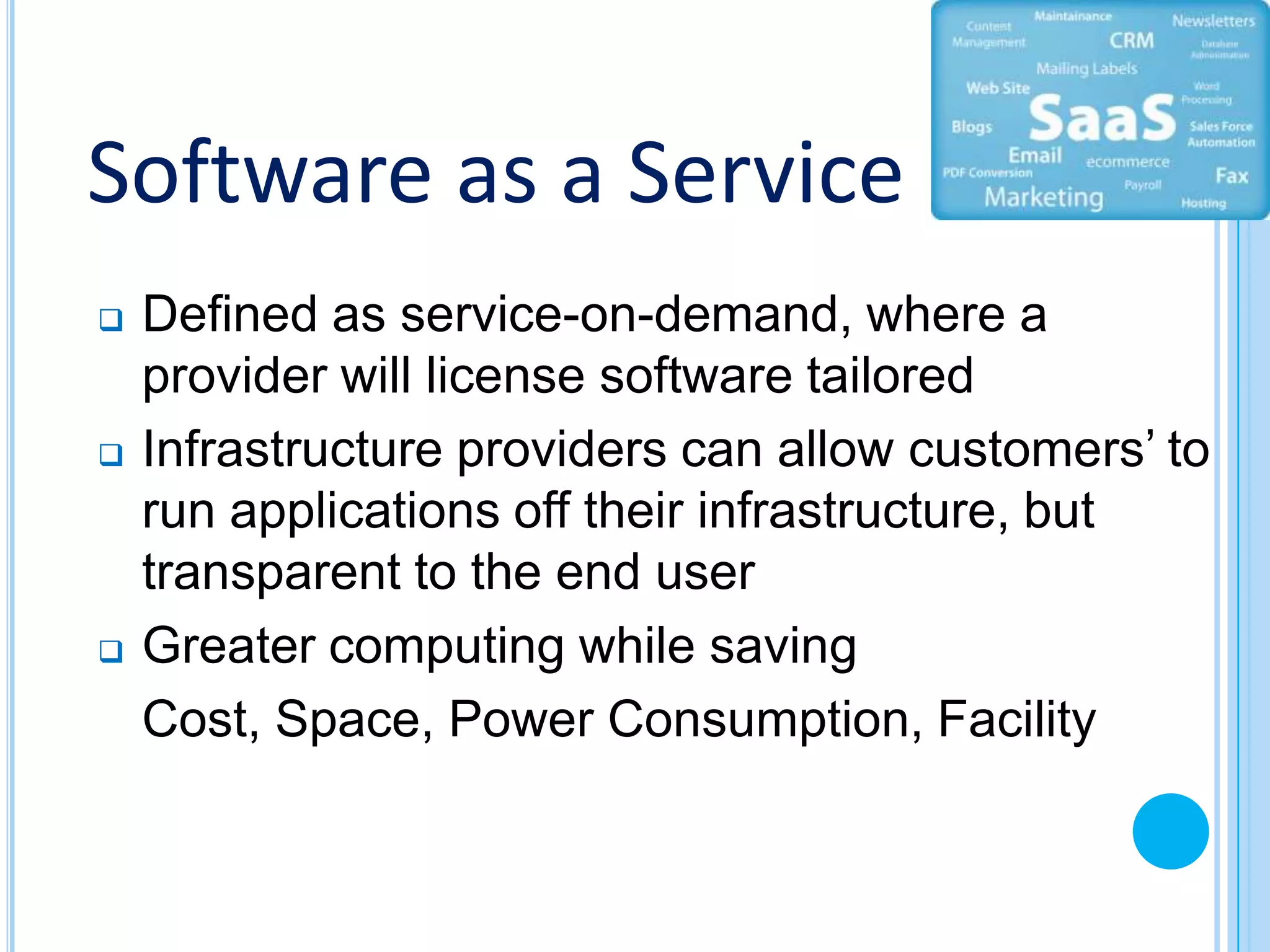 Software as a Service
   Defined as service-on-demand, where a
    provider will license software tailored
   Infrastructure providers can allow customers’ to
    run applications off their infrastructure, but
    transparent to the end user
   Greater computing while saving
    Cost, Space, Power Consumption, Facility
 