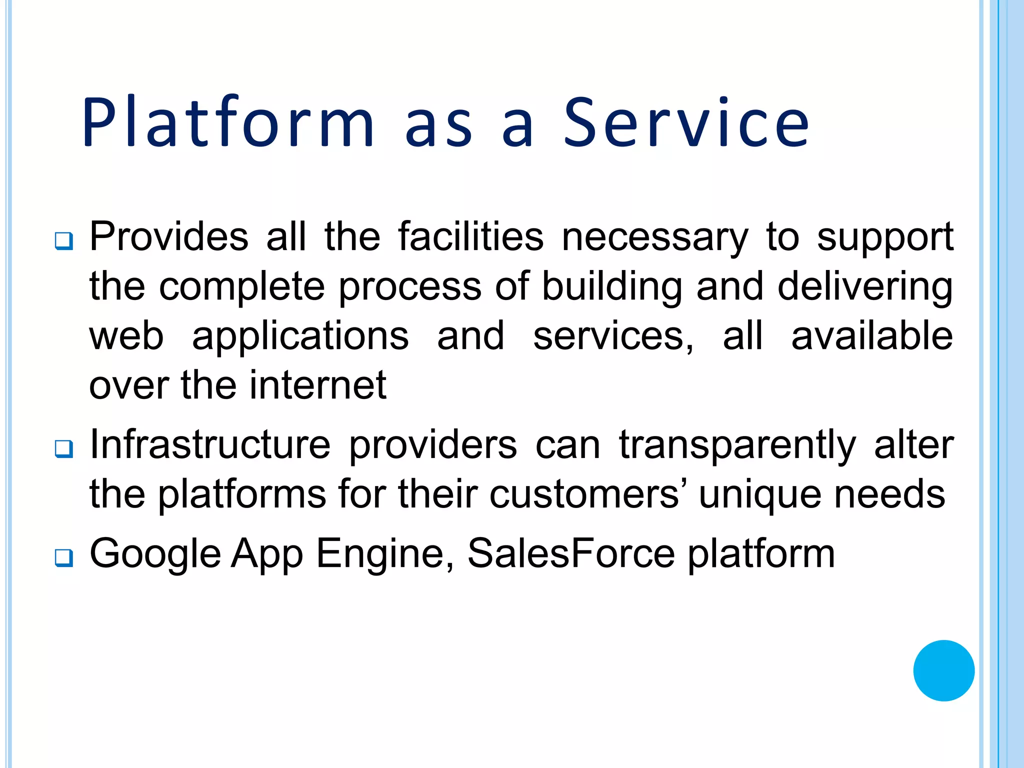 Platform as a Service
   Provides all the facilities necessary to support
    the complete process of building and delivering
    web applications and services, all available
    over the internet
   Infrastructure providers can transparently alter
    the platforms for their customers’ unique needs
   Google App Engine, SalesForce platform
 