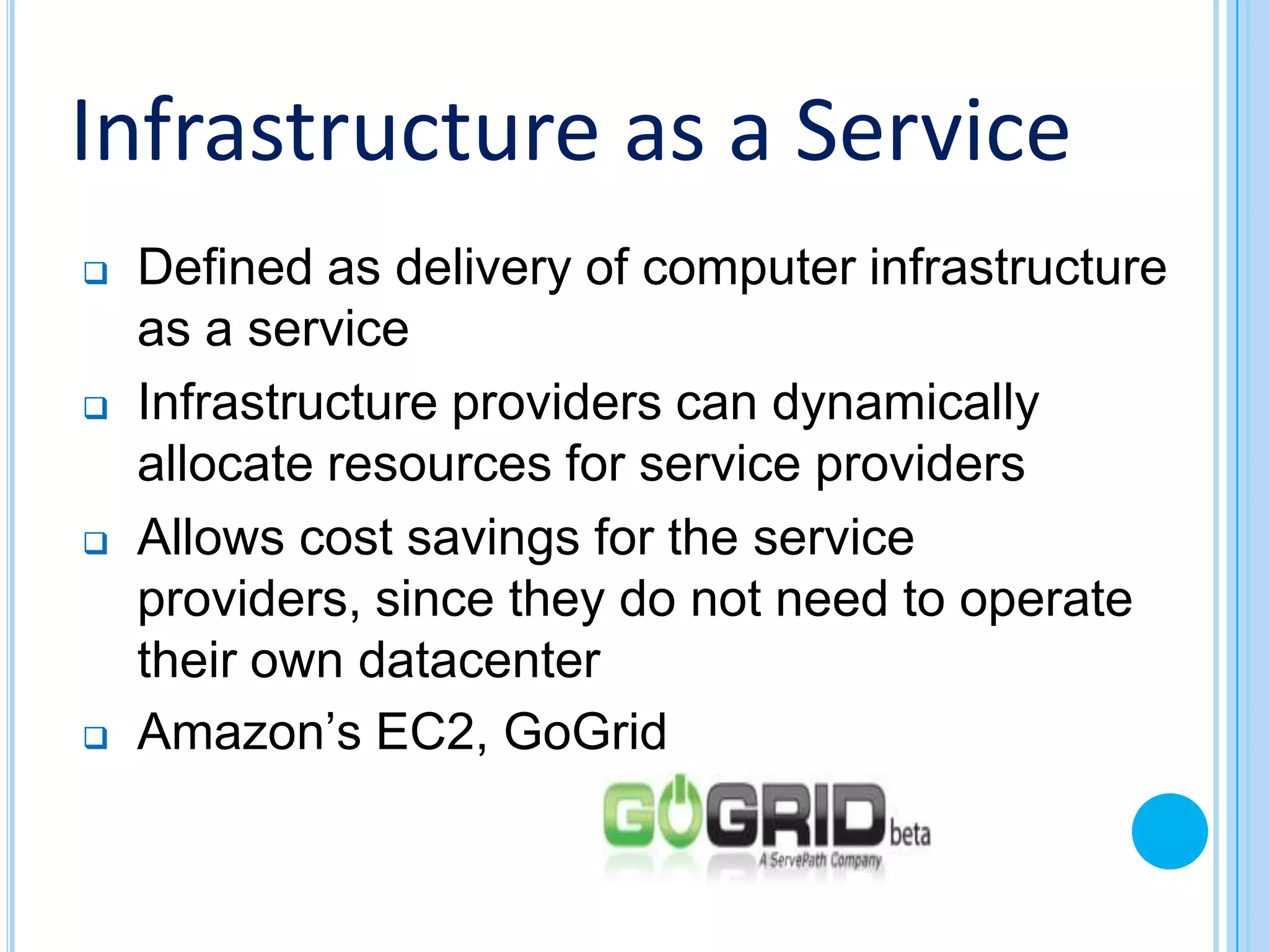 Infrastructure as a Service
   Defined as delivery of computer infrastructure
    as a service
   Infrastructure providers can dynamically
    allocate resources for service providers
   Allows cost savings for the service
    providers, since they do not need to operate
    their own datacenter
   Amazon’s EC2, GoGrid
 