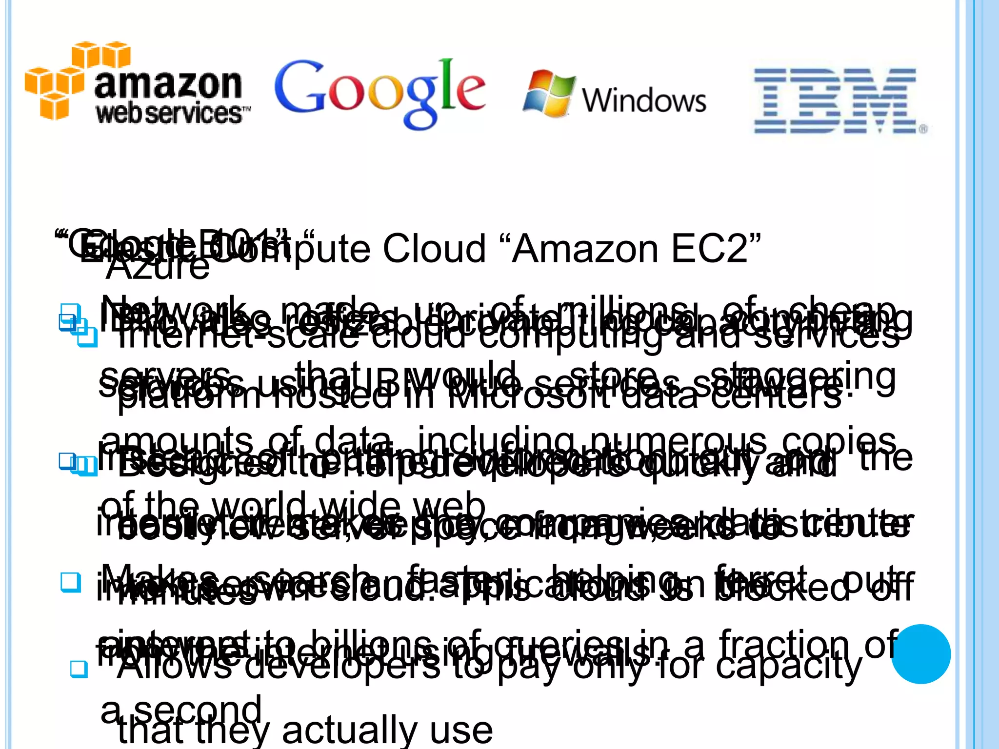 “GoogleBurst “
“ Elastic 101”
  Cloud Compute Cloud “Amazon EC2”
   “Azure”
 IBM also made upcomputing capacity in a
 Network resizable
  Provides offers “private” cloud ofservices
                          of millions computing
                                          cheap
   Internet-scale cloud computing and
    servers, hosted in Microsoft data staggering
     platform that would store centers
   services using IBM blue services software.
     cloud

 Instead ofthehelpincluding numerousand the
   amounts of data, required to obtain copies
    Designed putting information out on
    Reduces to timedevelopers quickly and
   of the world wide web manage, and distribute
  internetcreate, deploy, companies data center
    easily it makes space from weeks to
    boot new server the
   Makes search faster, helping ferret out
 into its own cloud. applications on blocked off
    web services and This cloud is the
    minutes
   internet.to billions
 from the developers of queries in a capacityof
 answers internet using firewalls. fraction
 Allows                to pay only for
 athat they actually use
    second
 