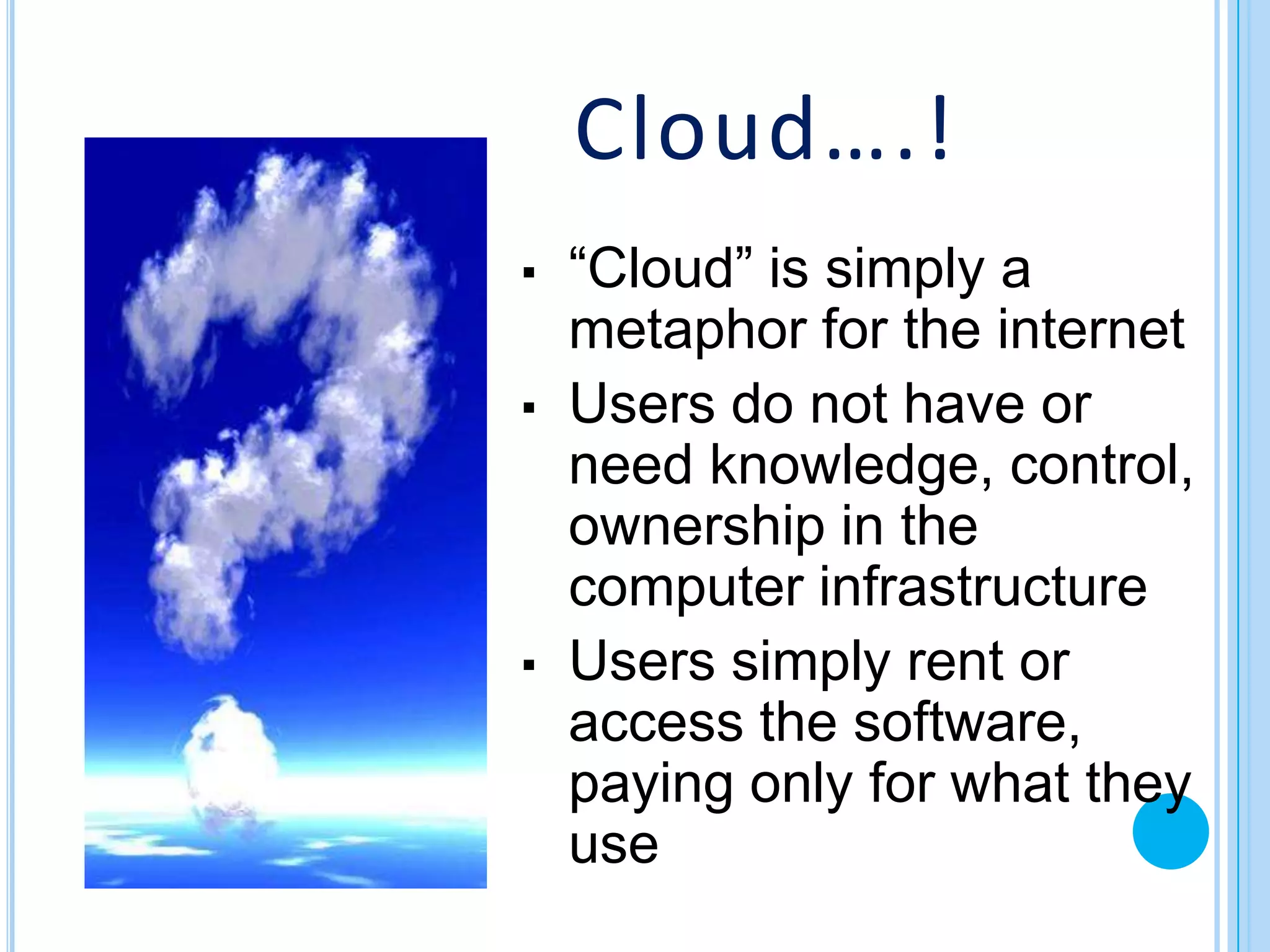 Cloud….!
▪   “Cloud” is simply a
    metaphor for the internet
▪   Users do not have or
    need knowledge, control,
    ownership in the
    computer infrastructure
▪   Users simply rent or
    access the software,
    paying only for what they
    use
 