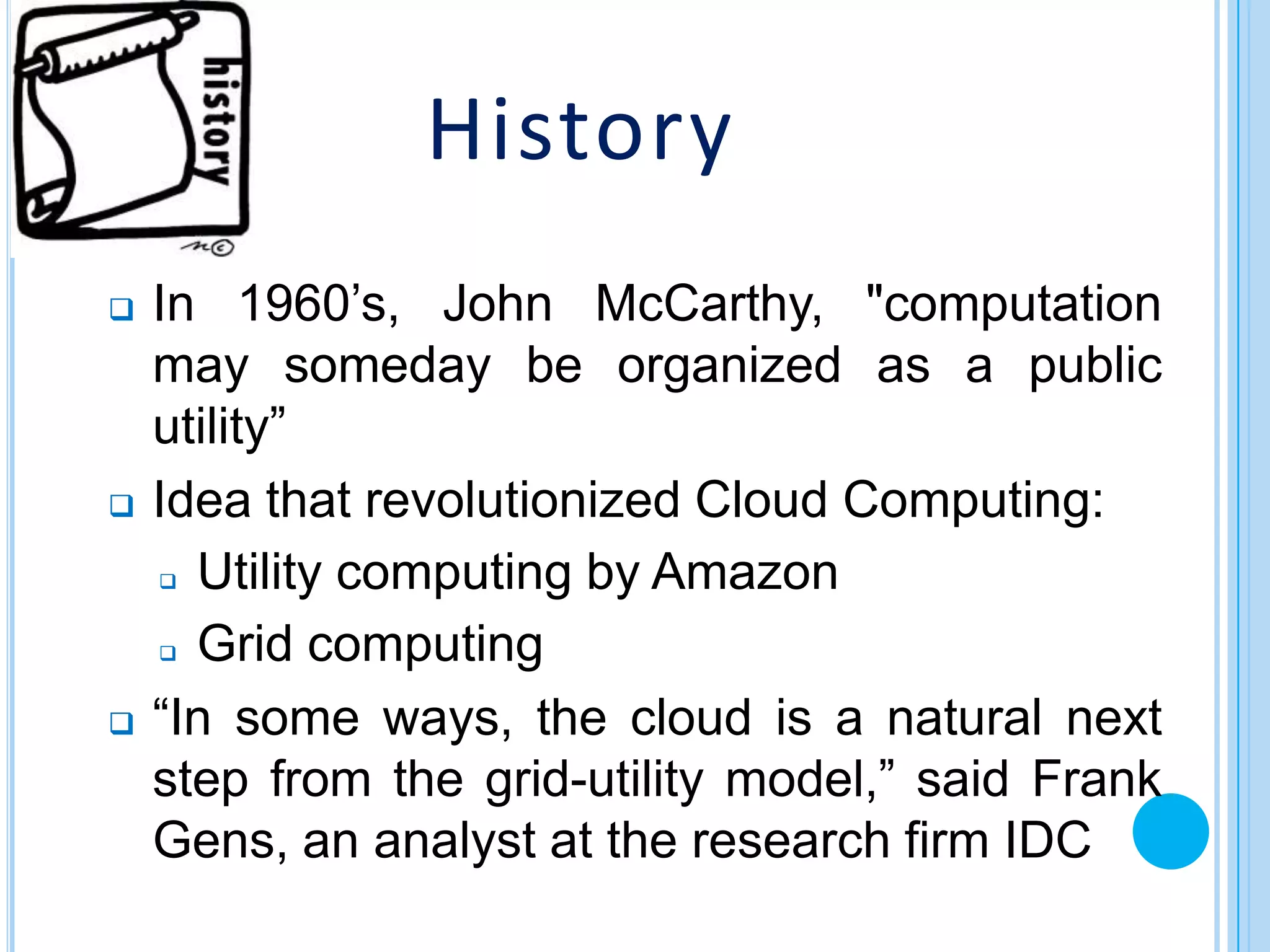 History
   In 1960’s, John McCarthy, "computation
    may someday be organized as a public
    utility”
   Idea that revolutionized Cloud Computing:
     Utility computing by Amazon


     Grid computing


   “In some ways, the cloud is a natural next
    step from the grid-utility model,” said Frank
    Gens, an analyst at the research firm IDC
 