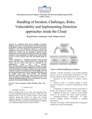 ISSN 2249-6343
International Journal of Computer Technology and Electronics Engineering (IJCTEE)
Volume 2, Issue 2
136
Handling of Incident, Challenges, Risks,
Vulnerability and Implementing Detection
approaches inside the Cloud
Deepak Kumar, Amit Kumar Tyagi , Sadique Nayeem
Abstract: In a malicious cloud system, handling of incident,
challenges and risks, is an integral part of security management.
In this paper we discuss various detection and analysis of security
incidents as well as the subsequent response (i.e., containment,
eradication, and recovery.) On side of existing processes and
methods for incident and risk handling is geared towards
infrastructures and operational models that will be increasingly
outdated by cloud computing. So to update these systems on time
to time, we need to discuss some risks and incident inside the
cloud.
Cloud computing is a computing paradigm which provides
services and data from a shared resources from scalable data
centers, and the services and data are accessible by any
authenticated device over the Internet.
Hence this paper discusses how to handle the changes in a cloud
computing environment which is influenced via various incident,
risks and challenges. It identifies problems that cloud customers
encounter in each of the incident and risks handling steps and
provides possible approaches and corresponding challenges to get
the reliable service from cloud provider. The identified
approaches provide guidance for cloud customers and cloud
service providers towards handling of incidents and risks in the
cloud; the identified challenges may serve as basis for a research
agenda in cloud incident handling in future.
Keywords: Cloud computing, Incident Handling, Risk, CSA,
SLA
I. INTRODUCTION
A. Handling of Incident
Security handling (SH) is one of the most important issues
ever more important during the past years. In this, risks and
incident which is arise in a cloud to affect it with various
malicious attacks like botnet. So among this, relevant
standards regarding IT (security) management such as ISO
27002 [39], PCI [32], and CobiT [26] list handling of incident
as an important separate top-level control domain.
Figure 1: Incident handling process diagram.
Generally a detailed description of the incident handling
process is given in several standard publications [7, 8, and
30] with containing the following steps shown in figure -1:
• Detection: In this discover of possible security
intrusion.
• Analysis: In this it is ascertain weather a security
intrusion is at hand or not and also understand the current
situation.
• Containment: It contains the intrusion much before it
spreads and overpowers resources or increases damage.
• Eradication & Recovery: It removes system changes
caused by the intrusion and regain normal operations.
• Preparation/Continuous improvement: It adopts
intrusion handling activities according to changing
requirements.
Generally in this paper, incident handing (IH) or handing of
incident term is used interchangeably.
 