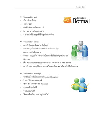 Page |3




   Windows Live Mail
-   บริ การรับส่งอีเมล
-   ให้บริ การฟรี
-   เปิ ดให้บริ การมาเป็ นเวลา 14 ปี
-   มีความสามารถใหม่ๆ มากมาย
-   สามารถนาไปประยุกต์ใช้กบธุรกิจขนาดย่อม
                                ั

 Windows Live Spaces
- แบ่งปันช่วงเวลาพิเศษผ่าน อัลบั้มรู ป
- เขียน Blog เพื่อแบ่งปันเรื่ องราวและความคิดของคุณ
  แสดงความเป็ นตัวคุณผ่าน
- ปรับแต่ง Space ด้วย โปรแกรมเบ็ดเตล็ดที่ให้ความสนุกสนาน จาก
  Live.com
- เพิม Windows Media Player “power toy” และ สตรี มวิดีโอของคุณเอง
     ่
- แบ่งปัน Blog และรู ปถ่ายของคุณ แม้ในขณะเดินทาง ผ่านโทรศัพท์มือถือของคุณ

   Windows Live Messenger
-   ซอฟท์แวร์รับส่งข้อความทันที (Instant Massaging)
-   มีระบบวิดีโอคอนเฟอเรนซ์
-   รับส่งไฟล์ได้จากหน้าจอ Messenger
-   สนทนาเป็ นกลุ่มได้
-   ทางานร่ วมกันได้
-   ใช้งานพร้อมกันจากหลายอุปกรณ์ได้
 