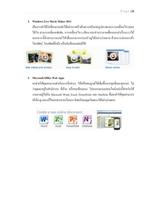 Page |6


2. Windows Live Movie Maker 2011
   เป็ นการทาวีดีโอที่สามารถทาได้อย่างรวดเร็ วด้วยการปรับแต่งรู ปภาพและการเคลื่อนไหวของ
   วีดี โ อ สามารถเพิ่มเอฟเฟค, การเคลื่อนไหว,เสี ยง และค าบรรยายเพื่อบอกเล่าเรื่ องราวได้
   นอกจากนี้ ยัง สามารถแชร์ ให้เพื่ อนและครอบครั ว ดู ไ ด้อ ย่า งง่ ายดาย ด้ว ยการต่ อ ออกเข้า
   โทรทัศน์, โทรศัพท์มือถือ หรื อบันทึกลงแผ่นดีวีดี




3. Microsoft Office Web Apps
   จะช่วยให้คุณสามารถดาเนินการสิ่งต่างๆ ให้เสร็ จสมบูรณ์ได้เพิ่มขึ้นจากทุกที่และทุกเวลา ไม่
   ว่าคุณจะอยูในสานักงาน ที่บาน หรื อบนท้องถนน โปรแกรมแบบออนไลน์เหล่านี้สาหรับใช้
                ่             ้
   งานควบคู่ไปกับ Microsoft Word, Excel, PowerPoint และ OneNote ซึ่งจะทาให้คุณสามารถ
   เข้าถึง ดู และแก้ไขเอกสารจากเว็บเบราว์เซอร์ของคุณโดยตรงได้อย่างง่ายดาย
 