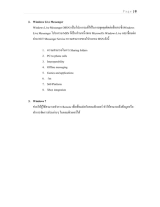 Page |8


2. Windows Live Messenger
   Windows Live Messenger (MSN) เป็ นโปรแกรมที่ใช้ในการพูดคุยติดต่อสื่อสารซึ่งWindows
   Live Messenger โปรแกรม MSN ก็เป็ นส่วนหนึ่งของ Microsoft's Windows Live และเชื่อมต่อ
   ผ่าน.NET Messenger Service ความสามารถของโปรแกรม MSN ดังนี้

           1.   ความสามารถในการ Sharing folders
           2.   PC-to-phone calls
           3.   Interoperability
           4.   Offline messaging
           5.   Games and applications
           6.    i'm
           7.   S60 Platform
           8.   Xbox integration

3. Windows 7
   ช่วยให้ผใช้สามารถทาการ Remote เพื่อเชื่อมต่อกับคอมพิวเตอร์ ทาให้สามารถดึงข้อมูลหรื อ
           ู้
   ทาการจัดการส่วนต่างๆ ในคอมพิวเตอร์ได้
 