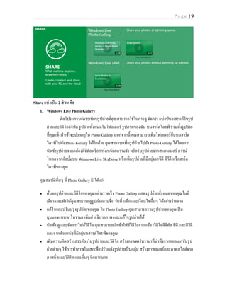 Page |9




Share แบ่งเป็ น 2 ส่ วน คือ
   1. Windows Live Photo Gallery
                  คือโปรแกรมจัดระเบียบรู ปถ่ายที่คุณสามารถใช้ในการดู จัดการ แบ่งปัน และแก้ไขรู ป
       ถ่ายและวิดีโอดิจิทล รู ปถ่ายทั้งหมดในโฟลเดอร์ รู ปภาพของฉัน บนฮาร์ดไดรฟ์ รวมทั้งรู ปถ่าย
                            ั
       ที่คุณเพิ่งนาเข้าจะปรากฏใน Photo Gallery นอกจากนี้ คุณสามารถเพิ่มโฟลเดอร์อื่นบนฮาร์ด
       ไดรฟ์ ไปยัง Photo Gallery ได้อีกด้วย คุณสามารถเพิ่มรู ปถ่ายไปยัง Photo Gallery ได้โดยการ
       นาเข้ารู ปถ่ายจากกล้องดิจิทลหรื อการ์ดหน่วยความจา หรื อรับรู ปถ่ายจากสแกนเนอร์ ดาวน์
                                   ั
       โหลดจากอัลบั้มบน Windows Live SkyDrive หรื อเพิ่มรู ปถ่ายที่มีอยูจากซีดี ดีวดี หรื อฮาร์ด
                                                                         ่         ี
       ไดรฟ์ ของคุณ

    คุณสมบัติอื่นๆ ที่ Photo Gallery มี ได้แก่

       ค้นหารู ปถ่ายและวิดีโอของคุณอย่างรวดเร็ ว Photo Gallery แสดงรู ปถ่ายทั้งหมดของคุณในที่
        เดียว และทาให้คุณสามารถดูรูปถ่ายตามชื่อ วันที่ แท็ก และเงื่อนไขอื่นๆ ได้อย่างง่ายดาย
       แก้ไขและปรับปรุ งรู ปถ่ายของคุณ ใน Photo Gallery คุณสามารถรวมรู ปถ่ายของคุณเป็ น
        มุมมองแบบพาโนรามา เพิ่มคาอธิบายภาพ และแก้ไขรู ปถ่ายได้
       นาเข้า ดู และจัดการไฟล์วดีโอ คุณสามารถนาเข้าไฟล์วิดีโอจากกล้องวิดีโอดิจิทล ซีดี และดีวดี
                                 ิ                                                  ั          ี
        และจากตาแหน่งที่มีอยูบนฮารด์ไดรฟ์ ของคุณ
                              ่
       เพิ่มความคิดสร้างสรรค์ลงในรู ปถ่ายและวิดีโอ สร้างภาพพาโนรามาที่น่าทึ่งจากคอลเลกชันรู ป
        ถ่ายต่างๆ ใช้การทาภาพโมเสกเพื่อปรับแต่งรู ปถ่ายเป็ นกลุ่ม สร้างภาพยนตร์และภาพสไลด์จาก
        ภาพนิ่งและวิดีโอ และอื่นๆ อีกมากมาย
 