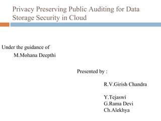 Privacy Preserving Public Auditing for Data
Storage Security in Cloud

Under the guidance of
M.Mohana Deepthi
Presented by :
R.V.Girish Chandra
Y.Tejaswi
G.Rama Devi
Ch.Alekhya

 