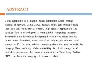 ABSTRACT
Cloud computing is a Internet based computing which enables
sharing of services. Using Cloud Storage, users can remotely store
their data and enjoy the on-demand high quality applications and
services from a shared pool of configurable computing resources.
Security in cloud is achieved by signing the data block before sending
to the cloud. Moreover, users should be able to just use the cloud
storage as if it is local, without worrying about the need to verify its
integrity. Thus, enabling public auditability for cloud storage is of
critical importance so that users can resort to a Third Party Auditor
(TPA) to check the integrity of outsourced data.

 