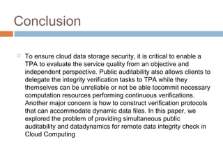 Conclusion


To ensure cloud data storage security, it is critical to enable a
TPA to evaluate the service quality from an objective and
independent perspective. Public auditability also allows clients to
delegate the integrity verification tasks to TPA while they
themselves can be unreliable or not be able tocommit necessary
computation resources performing continuous verifications.
Another major concern is how to construct verification protocols
that can accommodate dynamic data files. In this paper, we
explored the problem of providing simultaneous public
auditability and datadynamics for remote data integrity check in
Cloud Computing

 