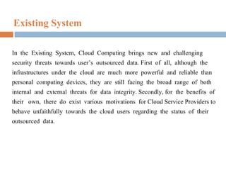 Existing System
In the Existing System, Cloud Computing brings new and challenging
security threats towards user’s outsourced data. First of all, although the
infrastructures under the cloud are much more powerful and reliable than
personal computing devices, they are still facing the broad range of both
internal and external threats for data integrity. Secondly, for the benefits of
their own, there do exist various motivations for Cloud Service Providers to
behave unfaithfully towards the cloud users regarding the status of their
outsourced data.

 