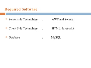 Required Software


Server side Technology

:

AWT and Swings



Client Side Technology

:

HTML, Javascript



Database

:

MySQL

 