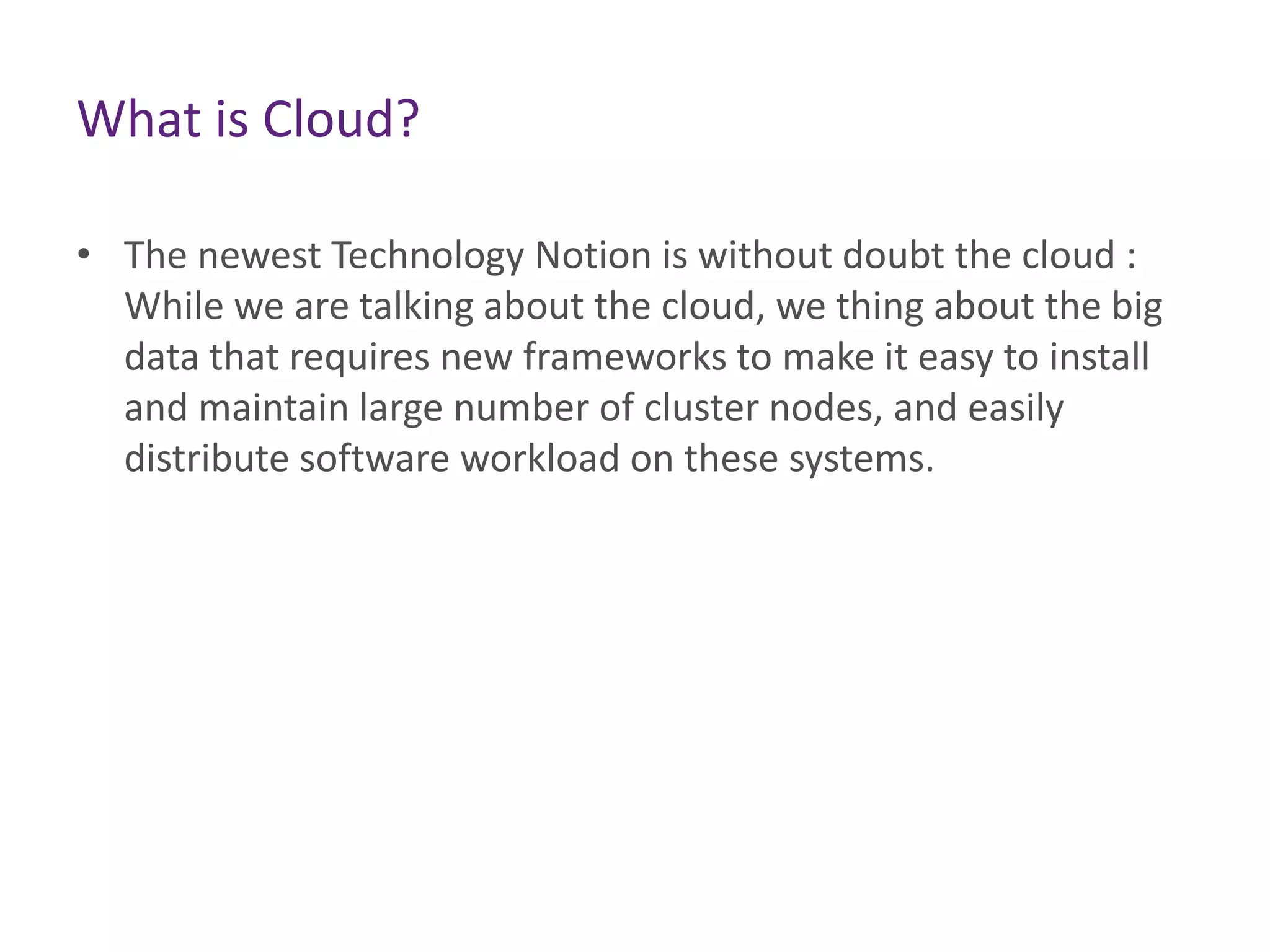 • The newest Technology Notion is without doubt the cloud :
While we are talking about the cloud, we thing about the big
data that requires new frameworks to make it easy to install
and maintain large number of cluster nodes, and easily
distribute software workload on these systems.
What is Cloud?
 