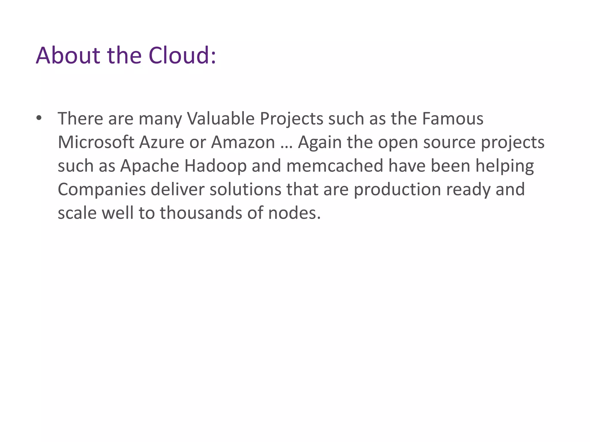 About the Cloud:
• There are many Valuable Projects such as the Famous
Microsoft Azure or Amazon … Again the open source projects
such as Apache Hadoop and memcached have been helping
Companies deliver solutions that are production ready and
scale well to thousands of nodes.
 
