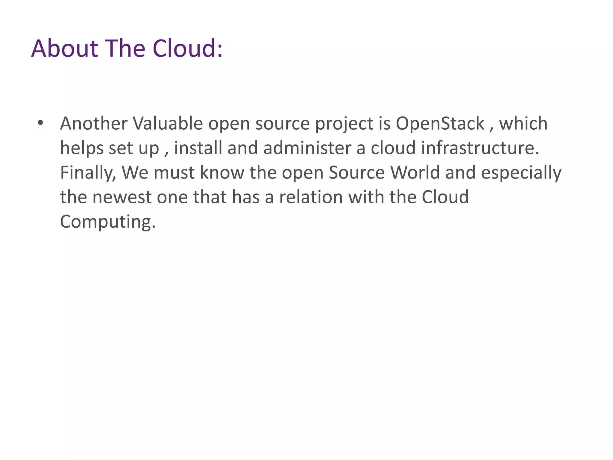 About The Cloud:
• Another Valuable open source project is OpenStack , which
helps set up , install and administer a cloud infrastructure.
Finally, We must know the open Source World and especially
the newest one that has a relation with the Cloud
Computing.
 