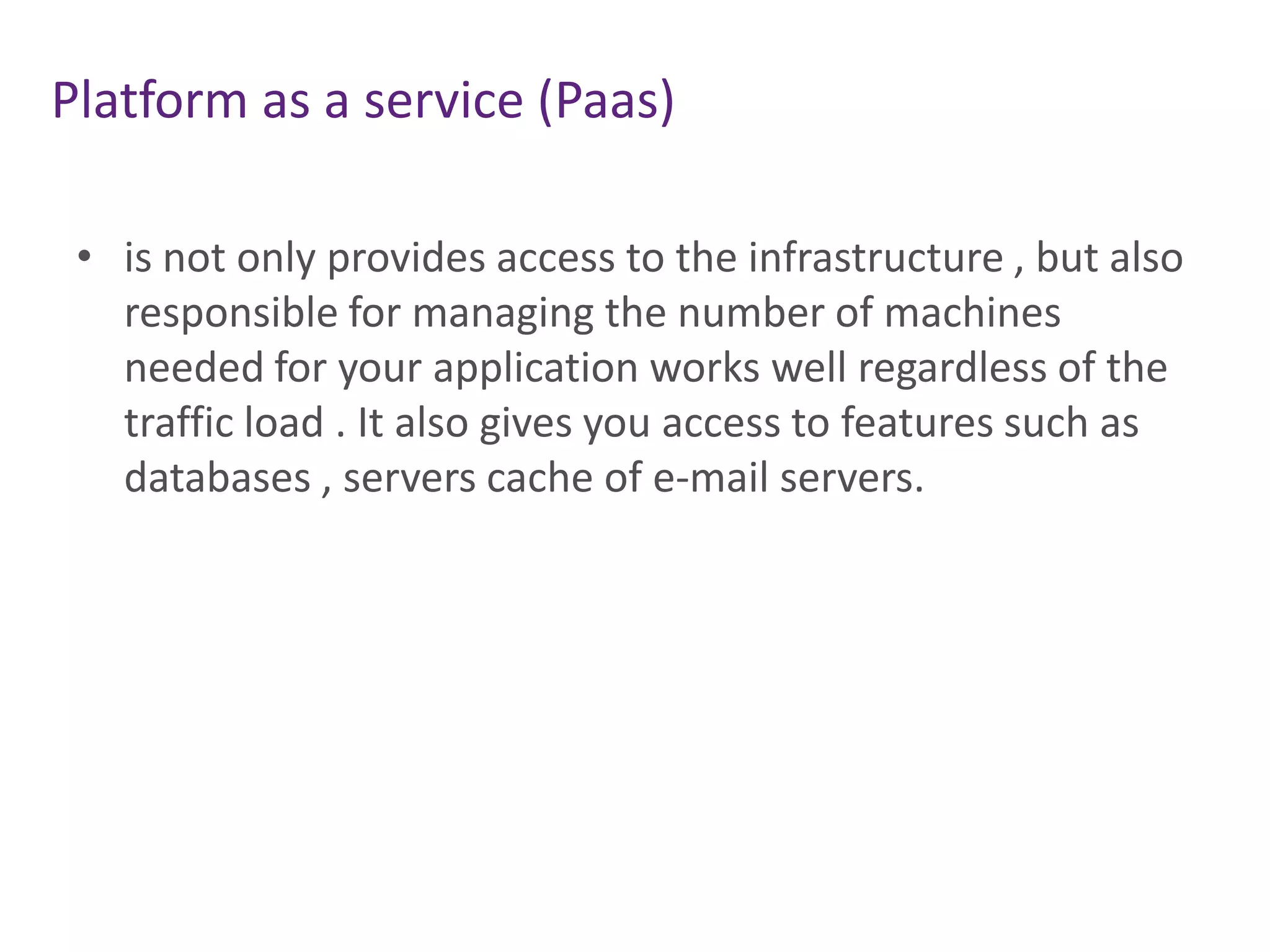 Platform as a service (Paas)
• is not only provides access to the infrastructure , but also
responsible for managing the number of machines
needed for your application works well regardless of the
traffic load . It also gives you access to features such as
databases , servers cache of e-mail servers.
 
