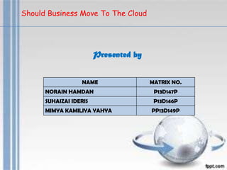 Should Business Move To The Cloud
NAME MATRIX NO.
NORAIN HAMDAN P13D147P
SUHAIZAI IDERIS P13D146P
MIMYA KAMILIYA YAHYA PP13D149P
Presented by
 