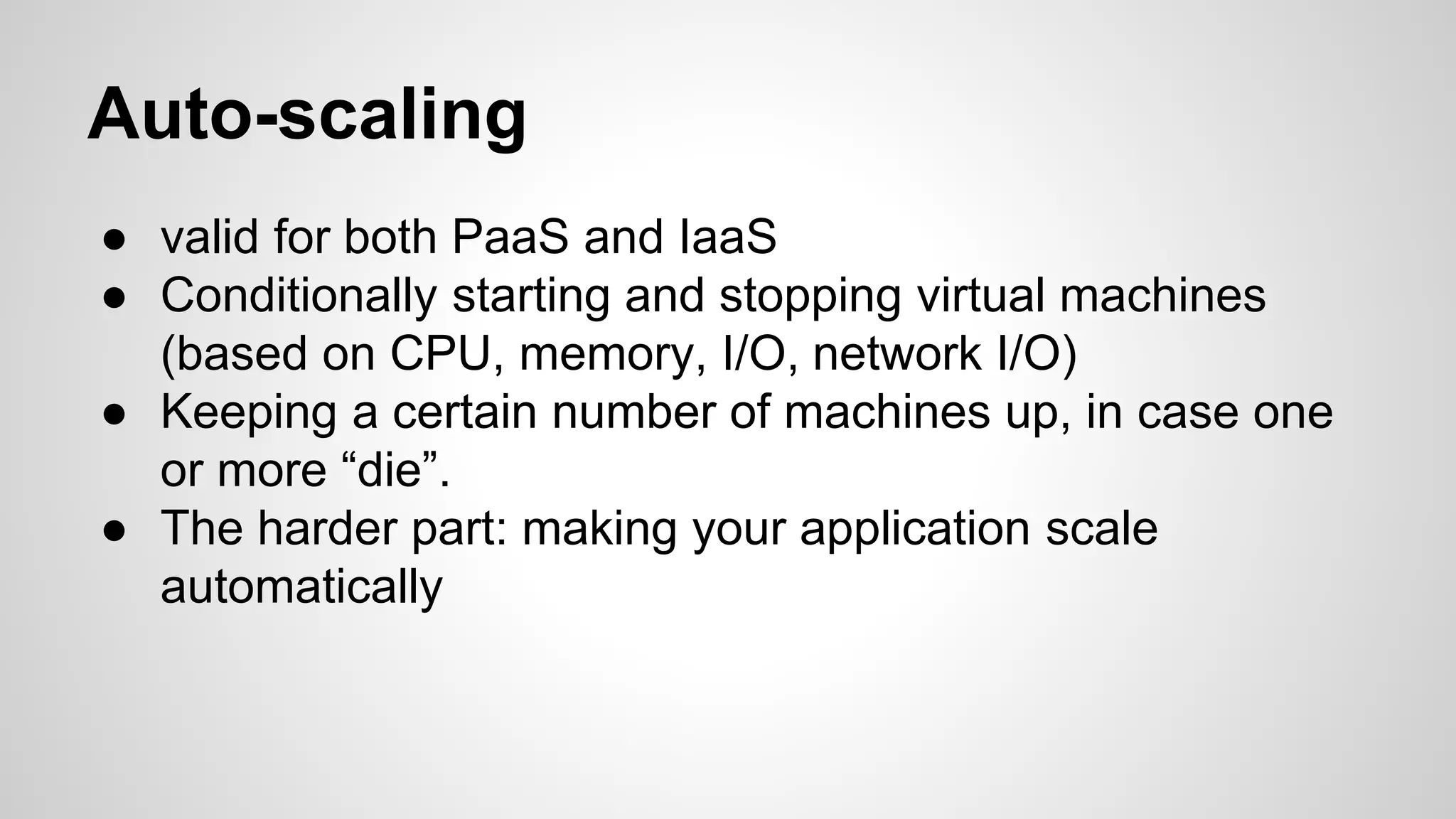 Auto-scaling
● valid for both PaaS and IaaS
● Conditionally starting and stopping virtual machines
(based on CPU, memory, I/O, network I/O)
● Keeping a certain number of machines up, in case one
or more “die”.
● The harder part: making your application scale
automatically
 