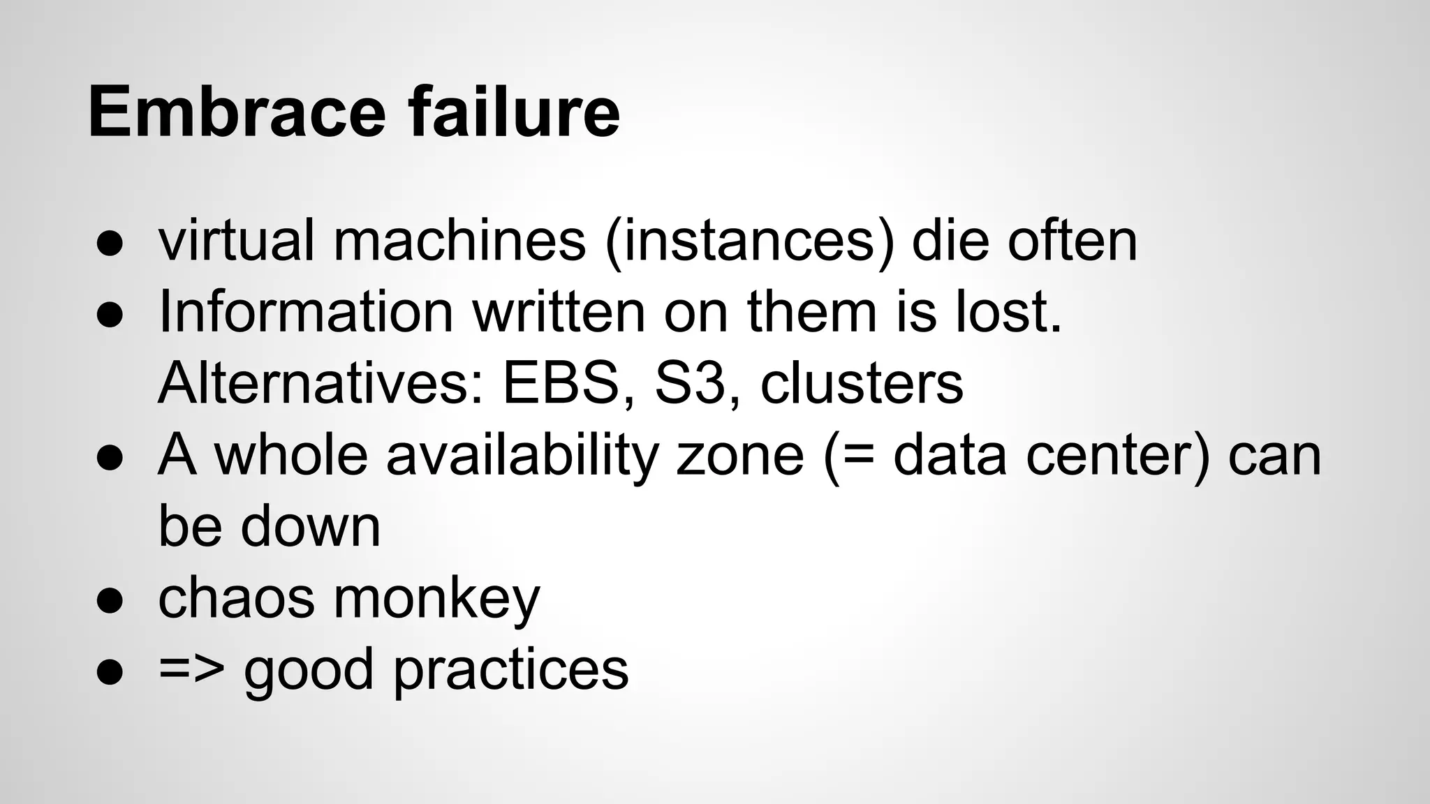 Embrace failure
● virtual machines (instances) die often
● Information written on them is lost.
Alternatives: EBS, S3, clusters
● A whole availability zone (= data center) can
be down
● chaos monkey
● => good practices
 