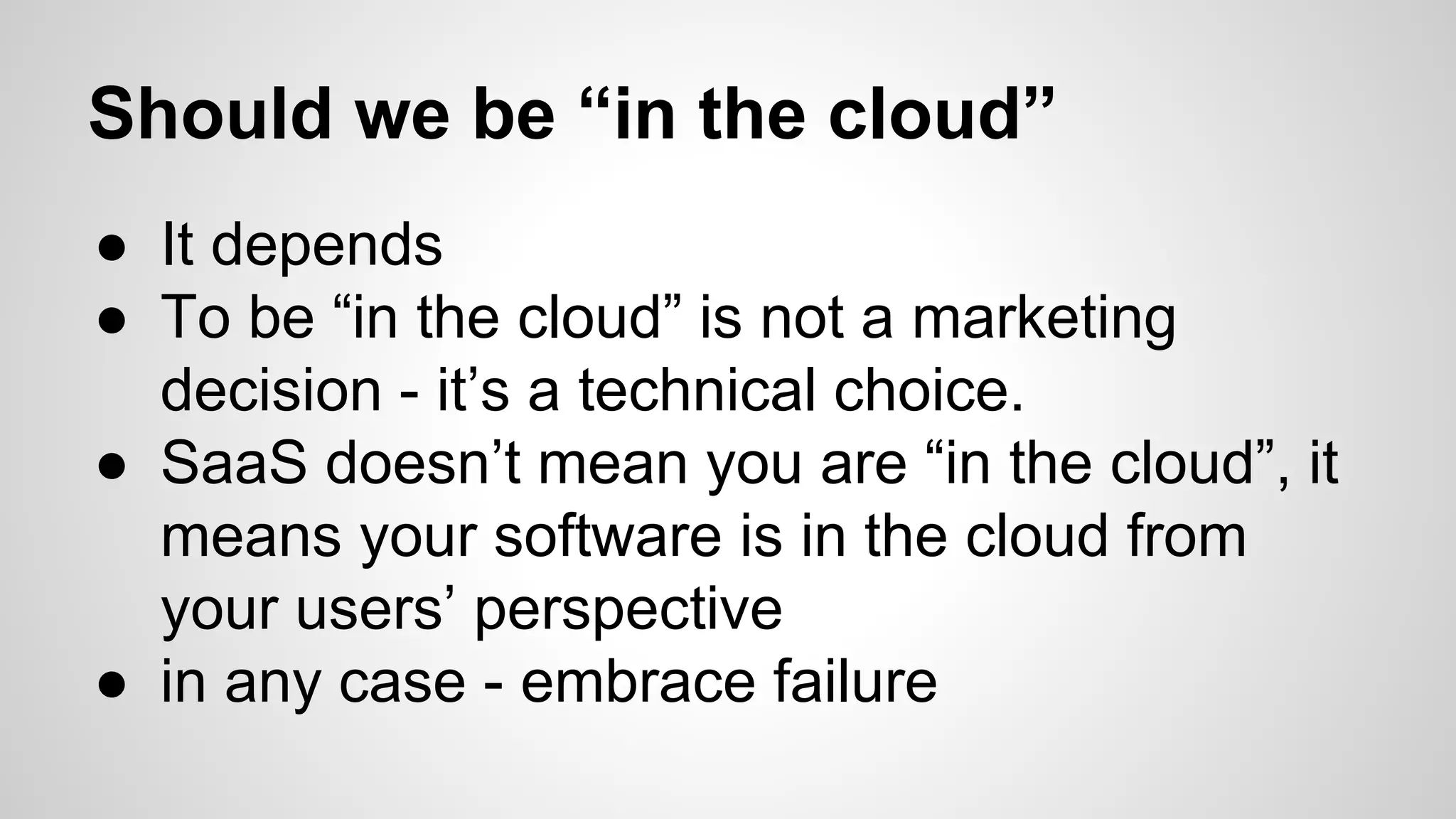 Should we be “in the cloud”
● It depends
● To be “in the cloud” is not a marketing
decision - it’s a technical choice.
● SaaS doesn’t mean you are “in the cloud”, it
means your software is in the cloud from
your users’ perspective
● in any case - embrace failure
 