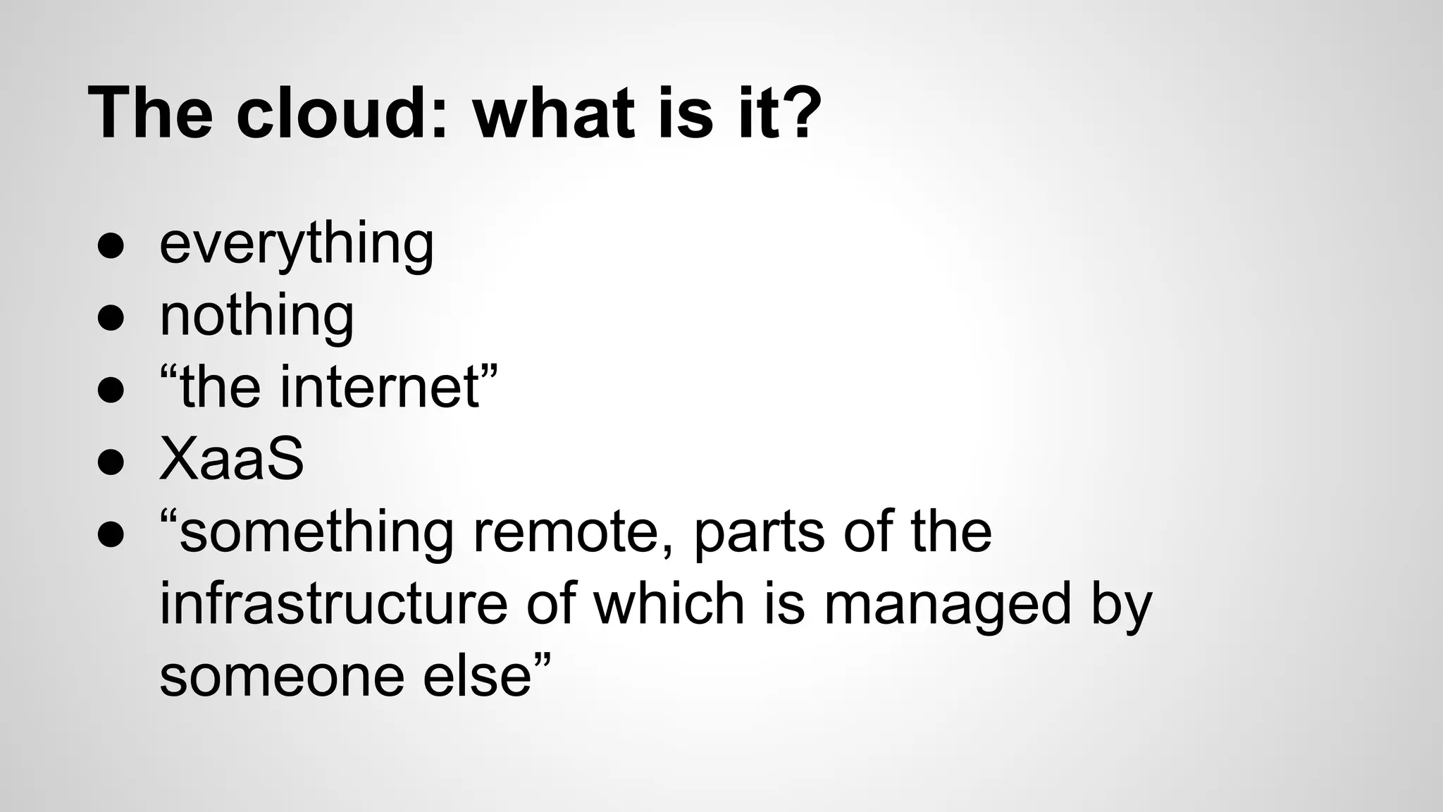 The cloud: what is it?
● everything
● nothing
● “the internet”
● XaaS
● “something remote, parts of the
infrastructure of which is managed by
someone else”
 