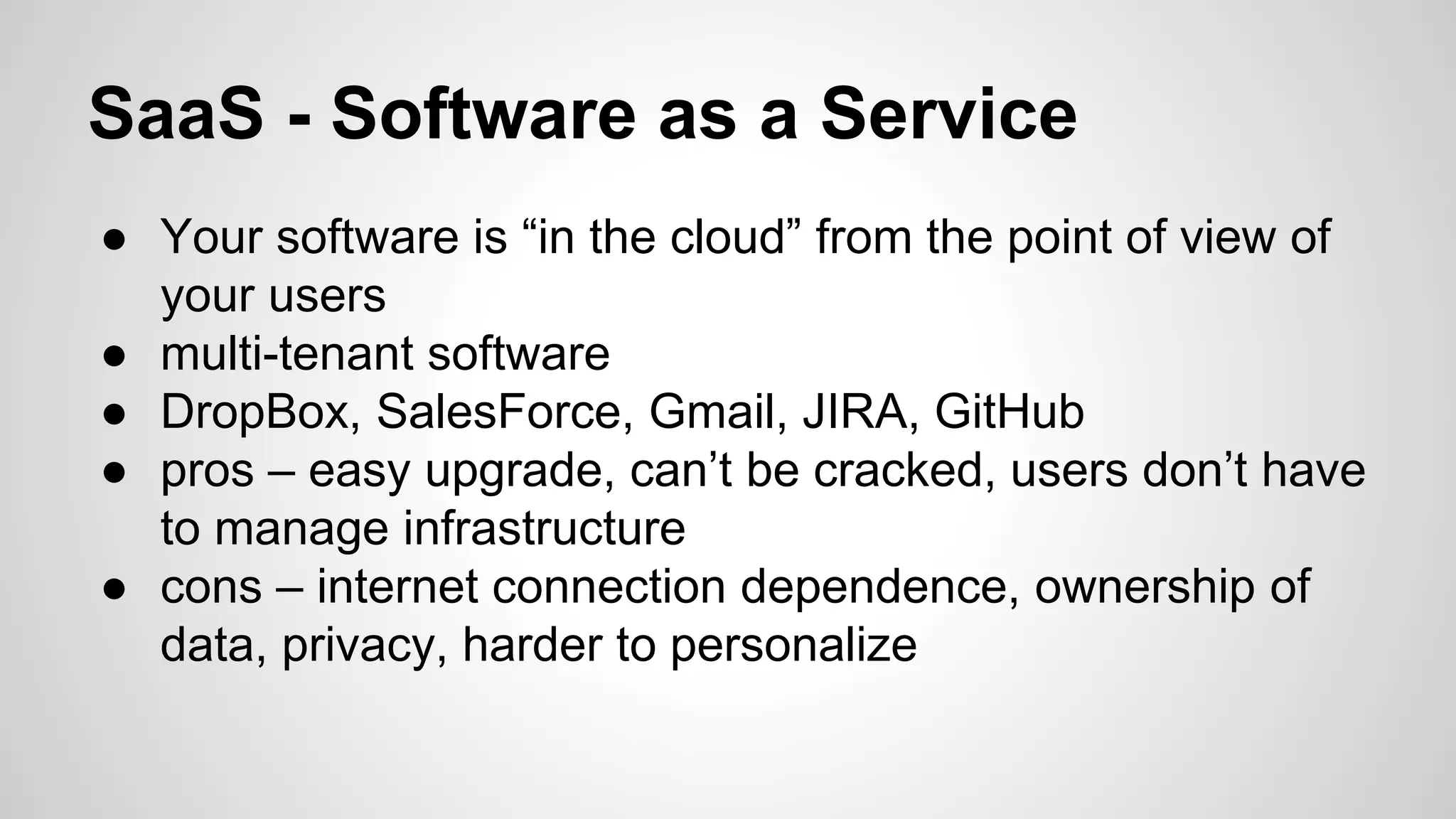 SaaS - Software as a Service
● Your software is “in the cloud” from the point of view of
your users
● multi-tenant software
● DropBox, SalesForce, Gmail, JIRA, GitHub
● pros – easy upgrade, can’t be cracked, users don’t have
to manage infrastructure
● cons – internet connection dependence, ownership of
data, privacy, harder to personalize
 