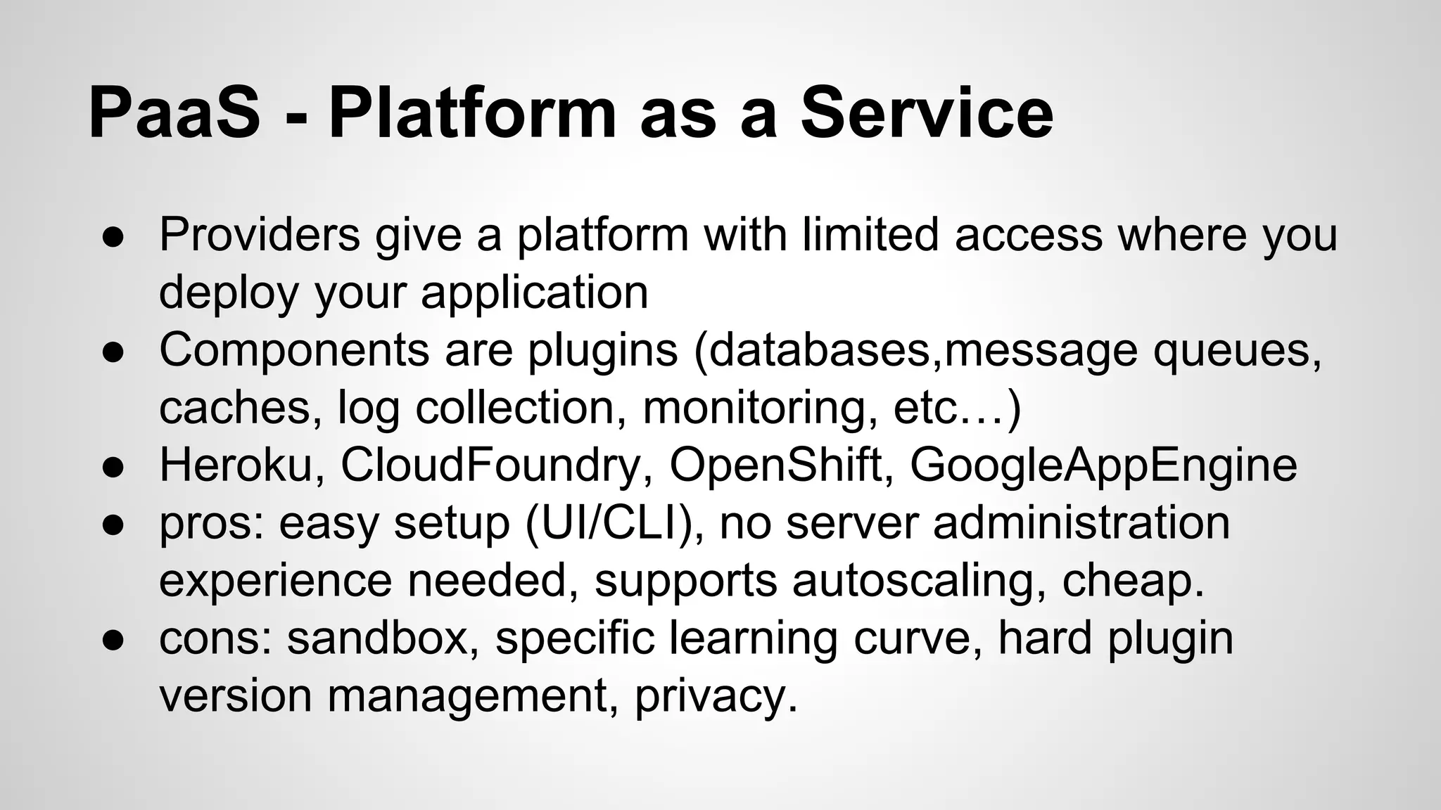 PaaS - Platform as a Service
● Providers give a platform with limited access where you
deploy your application
● Components are plugins (databases,message queues,
caches, log collection, monitoring, etc…)
● Heroku, CloudFoundry, OpenShift, GoogleAppEngine
● pros: easy setup (UI/CLI), no server administration
experience needed, supports autoscaling, cheap.
● cons: sandbox, specific learning curve, hard plugin
version management, privacy.
 