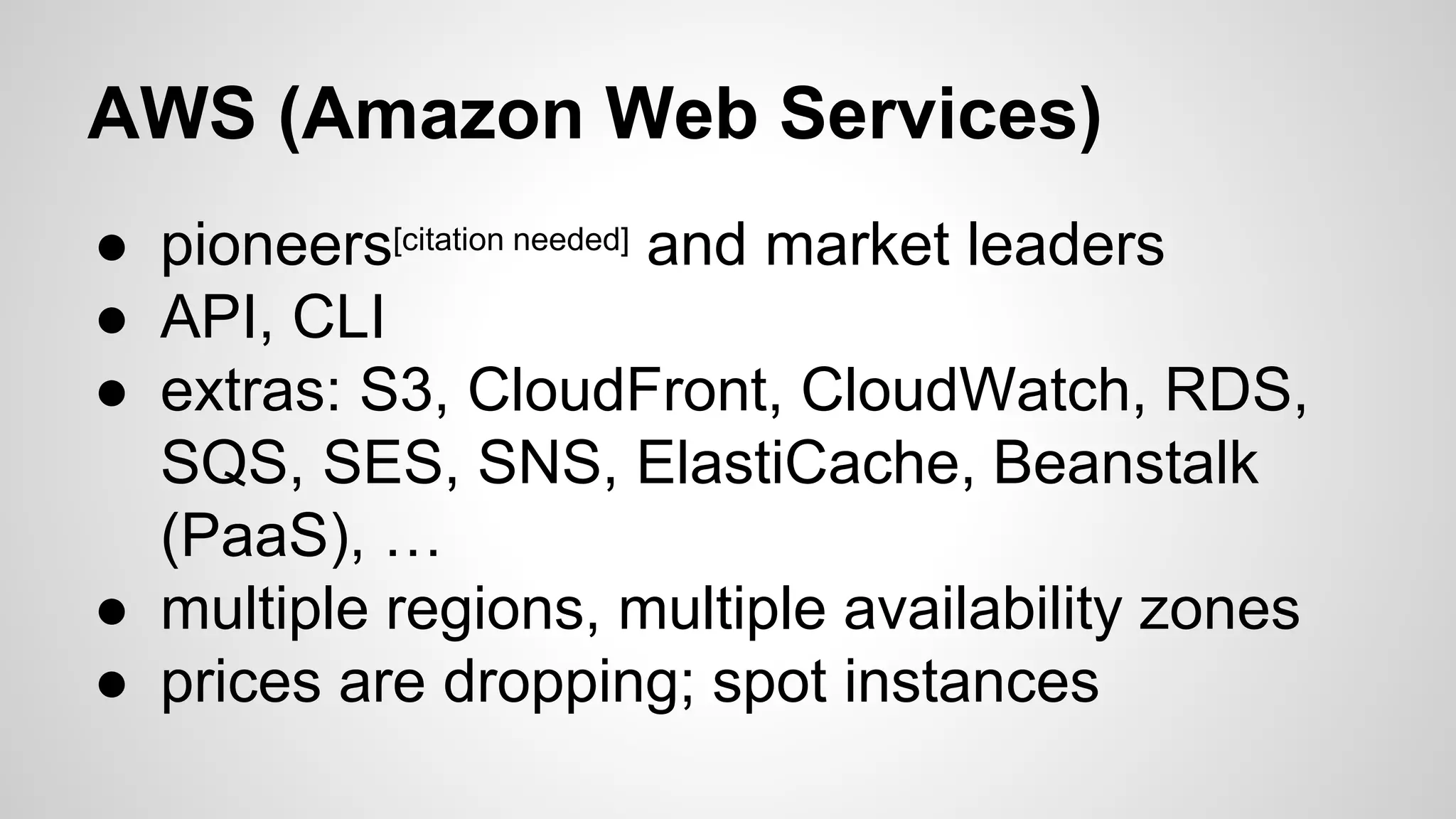 AWS (Amazon Web Services)
● pioneers[citation needed] and market leaders
● API, CLI
● extras: S3, CloudFront, CloudWatch, RDS,
SQS, SES, SNS, ElastiCache, Beanstalk
(PaaS), …
● multiple regions, multiple availability zones
● prices are dropping; spot instances
 