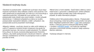 Všeobecné nevýhody cloudu
•Závislost na poskytovateli - společnosti využívající cloud ztrácí
možnost rozhodovat, který software a kterou verzi používat. Čím
větší společností je poskytovatel, tím hůře se s ním komunikuje a
vyjednává podmínky. Uživatelé též musí počítat s tím, že
poskytovatel může zdražit ceny svých služeb, v horším případě
zbankrotovat. V některých případech je změna na nového
poskytovatele neskutečně nákladná, zvlášť v případech, kdy
poskytovatel používá proprietární technologie.
•Migrační náklady - používání cloudu by mělo snížit náklady za
rutinní IT operace a umožnit firmám investovat více peněz do
samotného byznysu. Ale nemusí to platit absolutně. Pro některé
firmy přesun do cloudu znamená přeprogramování firemního
softwaru, aby dobře spolupracoval s cloudovým řešením, vyškolit
stávající zaměstnance ve firmě či si pronajmout nové a změnit
pravidla ve firmě.
•Méně funkcí a horší stabilita - SaaS řešení většinou nabízí
méně funkcí v porovnání s desktopovými. Online software
může občas běžet pomaleji nebo zcela nefungovat v
případě, že selže internetové připojení.
•Odlišný právní řád poskytovatele a klienta - Poskytovatel
cloud computingu může být podřízen jiné jurisdikci než jeho
klient. Například společnosti sídlící v USA nebo poskytující
službu z USA jsou povinny postoupit data klienta vládě
v souladu s PATRIOT Actem, což může být například
vyloučeno s povinností ochrany osobních údajů uloženou
klientovi zákonem.
•Vyžaduje připojení k internetu
 