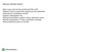 Jaké jsou výhody cloudu?
•Není nutné znát principy funkčnosti SW a HW
•Efektivní řízení a práce díky dostupnosti dat odkudkoliv
•Jednoduché uživatelské rozhraní
•Zvýšení zabezpečení dat
•Možnost okamžitého zvýšení výkonu datového centra
•Rychlé přizpůsobení IT růstu a potřebám uživatele
•Růst produktivity práce ve firmách
 