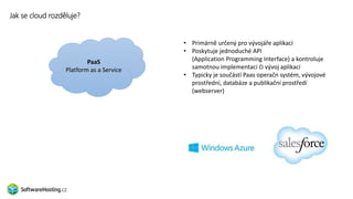 Jak se cloud rozděluje?
SaaS
Software as a Service
• Primárně určený pro vývojáře aplikací
• Poskytuje jednoduché API
(Application Programming Interface) a kontroluje
samotnou implementaci či vývoj aplikací
• Typicky je součástí Paas operačn systém, vývojové
prostřední, databáze a publikační prostředí
(webserver)
PaaS
Platform as a Service
 
