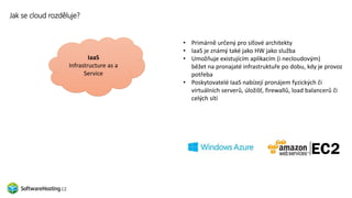 Jak se cloud rozděluje?
SaaS
Software as a Service
• Primárně určený pro síťové architekty
• IaaS je známý také jako HW jako služba
• Umožňuje existujícím aplikacím (i necloudovým)
běžet na pronajaté infrastruktuře po dobu, kdy je provoz
potřeba
• Poskytovatelé IaaS nabízejí pronájem fyzických či
virtuálních serverů, úložišť, firewallů, load balancerů či
celých sítí
PaaS
Platform as a Service
IaaS
Infrastructure as a
Service
 