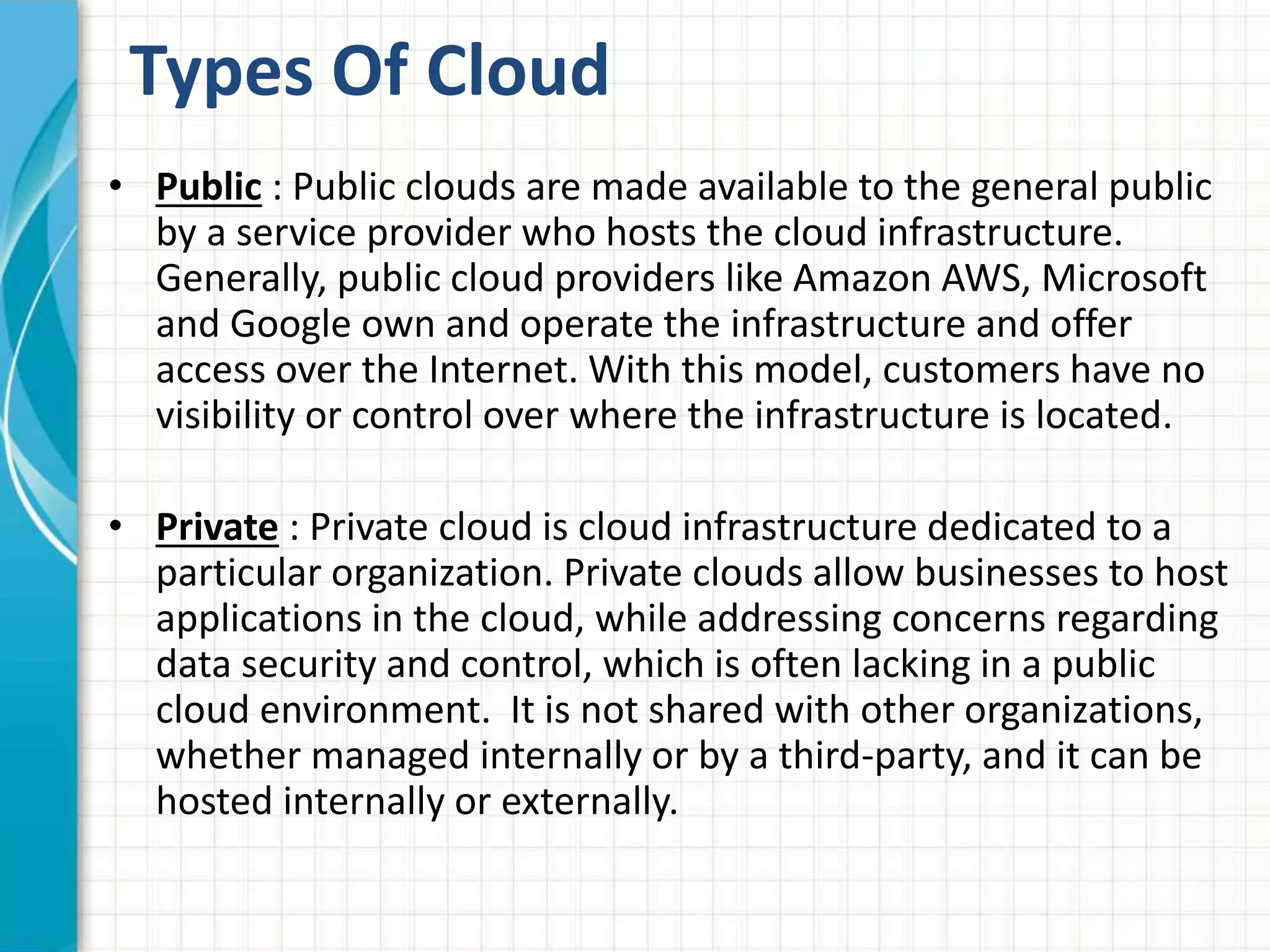 Types Of Cloud 
• Public : Public clouds are made available to the general public 
by a service provider who hosts the cloud infrastructure. 
Generally, public cloud providers like Amazon AWS, Microsoft 
and Google own and operate the infrastructure and offer 
access over the Internet. With this model, customers have no 
visibility or control over where the infrastructure is located. 
• Private : Private cloud is cloud infrastructure dedicated to a 
particular organization. Private clouds allow businesses to host 
applications in the cloud, while addressing concerns regarding 
data security and control, which is often lacking in a public 
cloud environment. It is not shared with other organizations, 
whether managed internally or by a third-party, and it can be 
hosted internally or externally. 
 