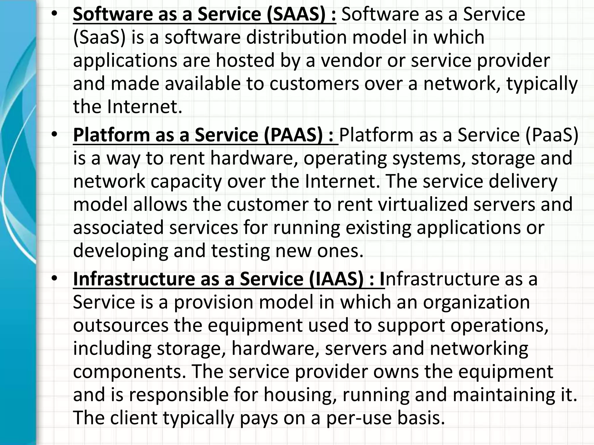 • Software as a Service (SAAS) : Software as a Service 
(SaaS) is a software distribution model in which 
applications are hosted by a vendor or service provider 
and made available to customers over a network, typically 
the Internet. 
• Platform as a Service (PAAS) : Platform as a Service (PaaS) 
is a way to rent hardware, operating systems, storage and 
network capacity over the Internet. The service delivery 
model allows the customer to rent virtualized servers and 
associated services for running existing applications or 
developing and testing new ones. 
• Infrastructure as a Service (IAAS) : Infrastructure as a 
Service is a provision model in which an organization 
outsources the equipment used to support operations, 
including storage, hardware, servers and networking 
components. The service provider owns the equipment 
and is responsible for housing, running and maintaining it. 
The client typically pays on a per-use basis. 
 