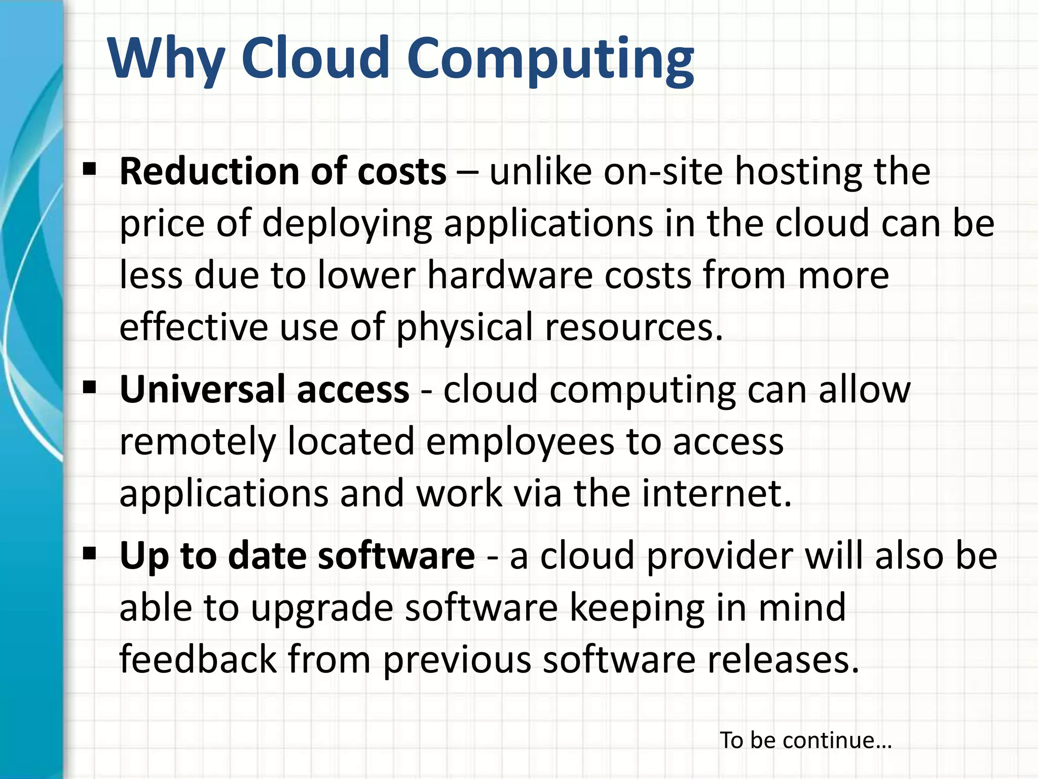 Why Cloud Computing 
 Reduction of costs – unlike on-site hosting the 
price of deploying applications in the cloud can be 
less due to lower hardware costs from more 
effective use of physical resources. 
 Universal access - cloud computing can allow 
remotely located employees to access 
applications and work via the internet. 
 Up to date software - a cloud provider will also be 
able to upgrade software keeping in mind 
feedback from previous software releases. 
To be continue… 
 