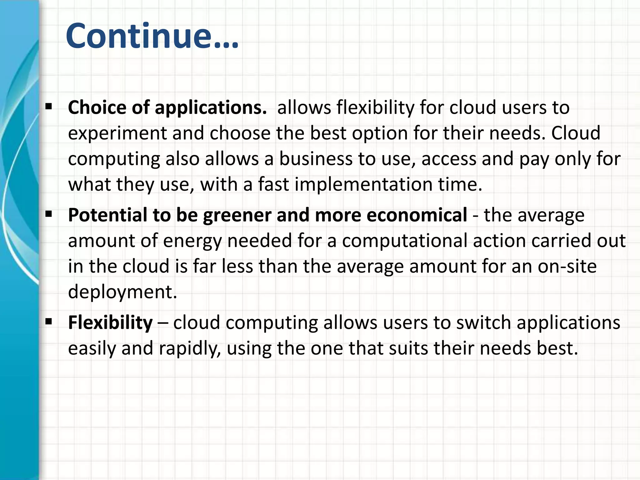 Continue… 
 Choice of applications. allows flexibility for cloud users to 
experiment and choose the best option for their needs. Cloud 
computing also allows a business to use, access and pay only for 
what they use, with a fast implementation time. 
 Potential to be greener and more economical - the average 
amount of energy needed for a computational action carried out 
in the cloud is far less than the average amount for an on-site 
deployment. 
 Flexibility – cloud computing allows users to switch applications 
easily and rapidly, using the one that suits their needs best. 
 