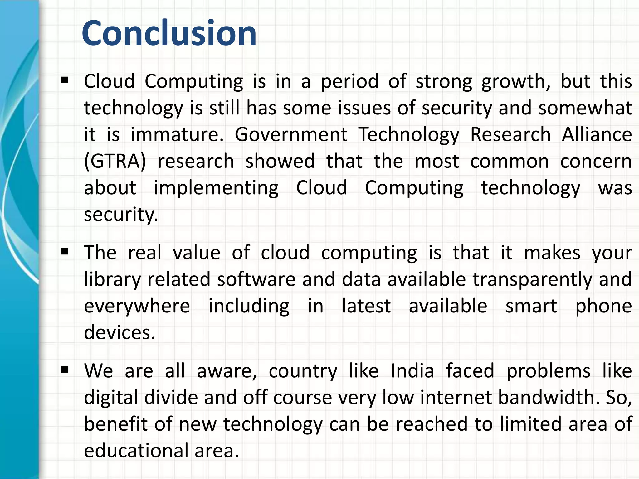 Conclusion 
 Cloud Computing is in a period of strong growth, but this 
technology is still has some issues of security and somewhat 
it is immature. Government Technology Research Alliance 
(GTRA) research showed that the most common concern 
about implementing Cloud Computing technology was 
security. 
 The real value of cloud computing is that it makes your 
library related software and data available transparently and 
everywhere including in latest available smart phone 
devices. 
 We are all aware, country like India faced problems like 
digital divide and off course very low internet bandwidth. So, 
benefit of new technology can be reached to limited area of 
educational area. 
 