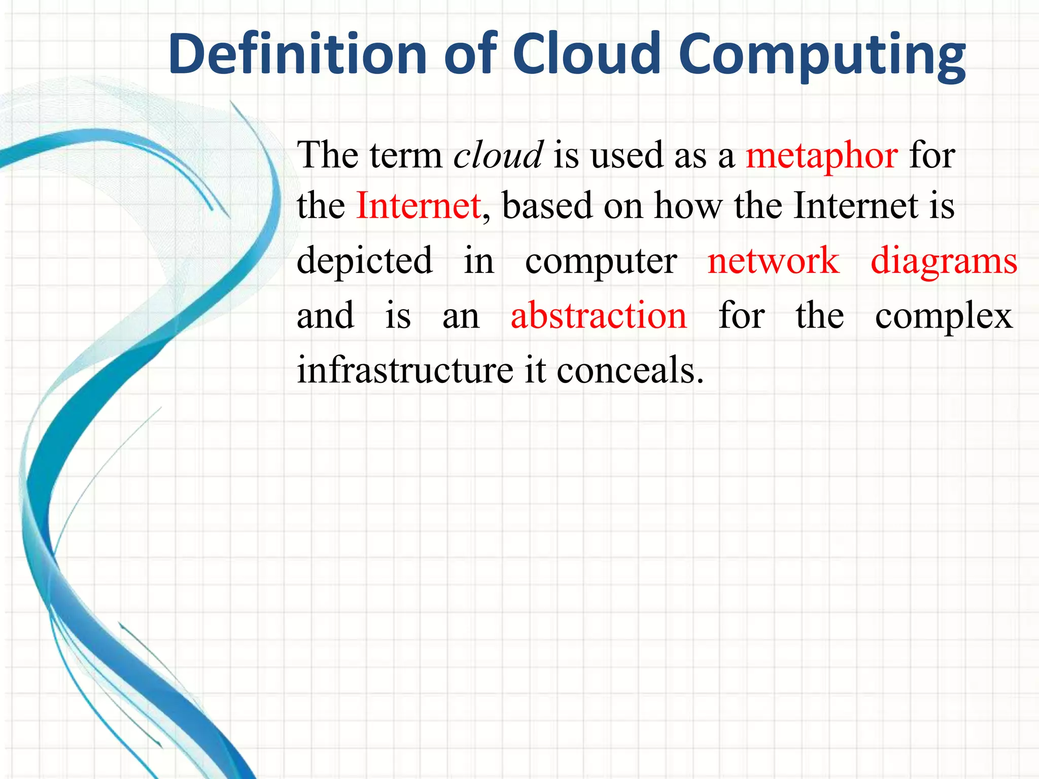 Definition of Cloud Computing 
The term cloud is used as a metaphor for 
the Internet, based on how the Internet is 
depicted in computer network diagrams 
and is an abstraction for the complex 
infrastructure it conceals. 
 