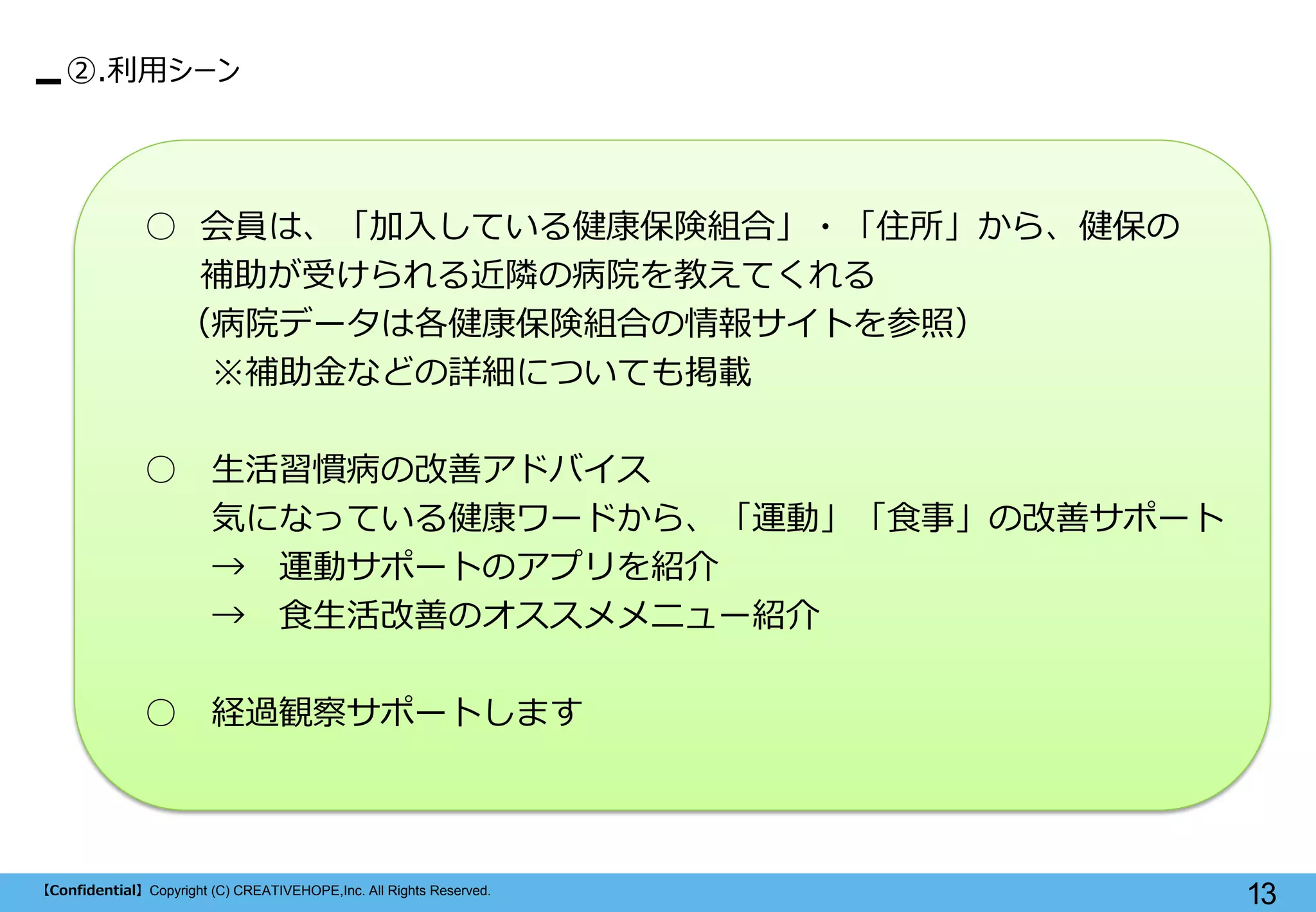 【Confidential】Copyright (C) CREATIVEHOPE,Inc. All Rights Reserved. 
13 
②.利用シーン 
○ 会員は、「加入している健康保険組合」・「住所」から、健保の 
補助が受けられる近隣の病院を教えてくれる 
（病院データは各健康保険組合の情報サイトを参照） 
※補助金などの詳細についても掲載 
○ 生活習慣病の改善アドバイス 
気になっている健康ワードから、「運動」「食事」の改善サポート 
→ 運動サポートのアプリを紹介 
→ 食生活改善のオススメメニュー紹介 
○ 経過観察サポートします  