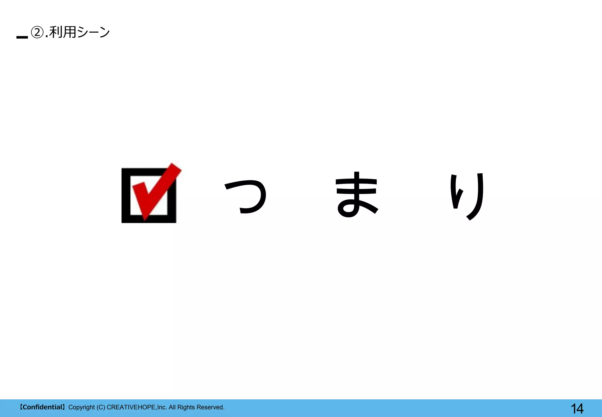 【Confidential】Copyright (C) CREATIVEHOPE,Inc. All Rights Reserved. 
14 
つ ま り 
②.利用シーン  