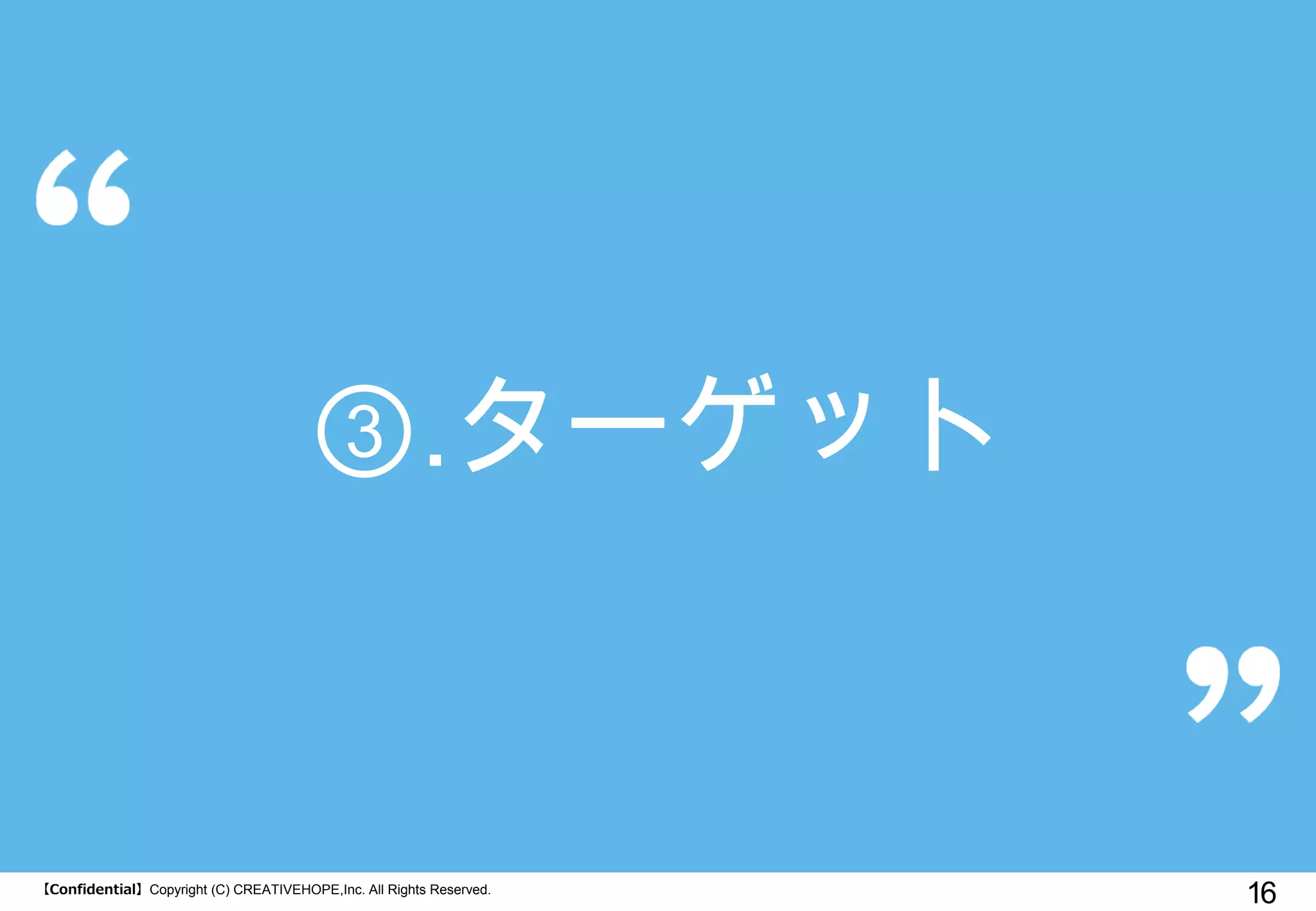【Confidential】Copyright (C) CREATIVEHOPE,Inc. All Rights Reserved. 
16 
③.ターゲット  