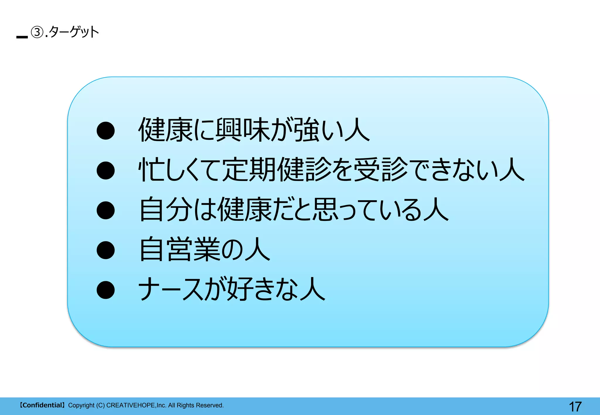 【Confidential】Copyright (C) CREATIVEHOPE,Inc. All Rights Reserved. 
17 
● 健康に興味が強い人 
● 忙しくて定期健診を受診できない人 
● 自分は健康だと思っている人 
● 自営業の人 
● ナースが好きな人 
③.ターゲット  