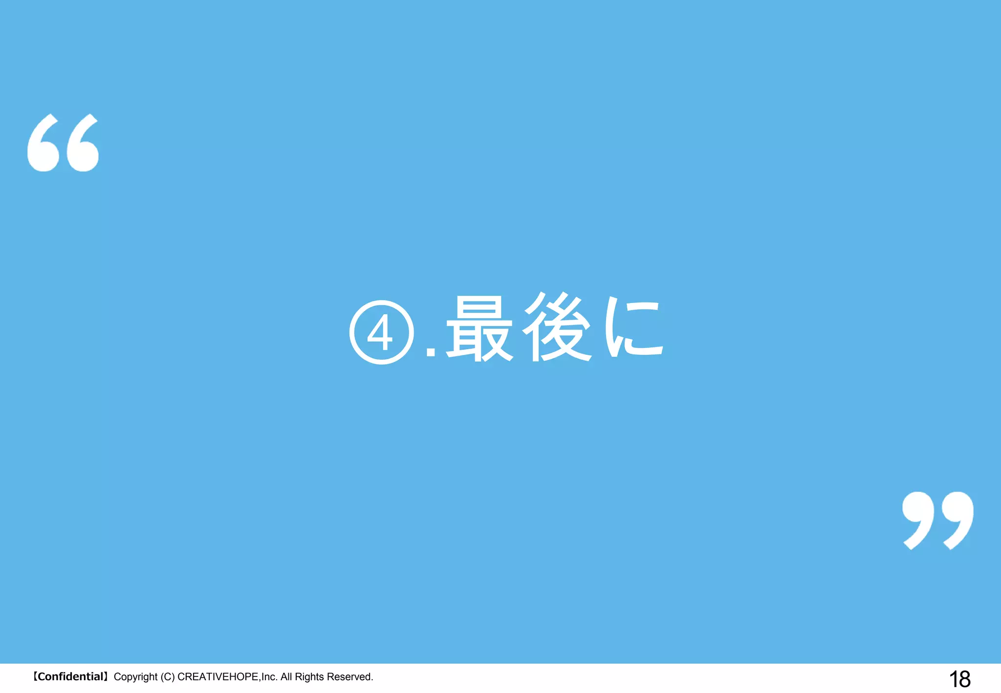 【Confidential】Copyright (C) CREATIVEHOPE,Inc. All Rights Reserved. 
18 
④.最後に  